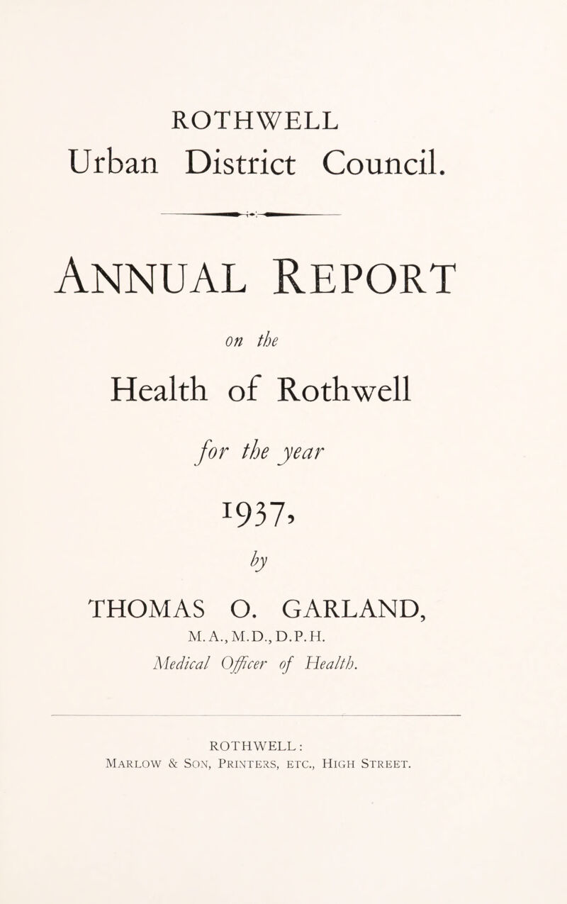ROTHWELL Urban District Council. Annual Report on the Health of Rothwell for the year I937? by THOMAS O. GARLAND, M. A., M.D., D.P.H. Medical Officer of Health. ROTHWELL: Marlow & Son, Printers, etc., High Street.