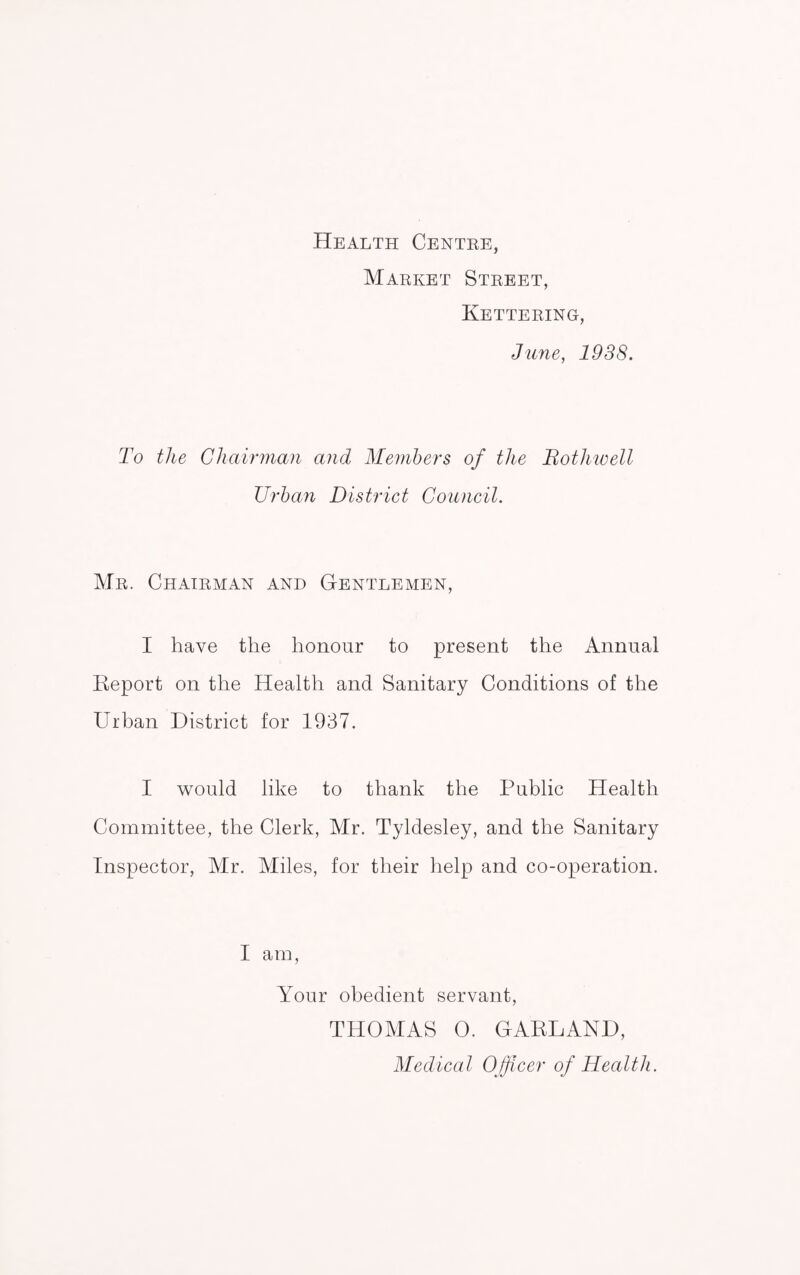 Health Centre, Market Street, Kettering, June, 1938. To the Chairman and Members of the Bothwell Urban District Council. Mr. Chairman and Gentlemen, I have the honour to present the Annual Report on the Health and Sanitary Conditions of the Urban District for 1937. I would like to thank the Public Health Committee, the Clerk, Mr. Tyldesley, and the Sanitary Inspector, Air. Aides, for their help and co-operation. I am, Your obedient servant, THOMAS 0. GARLAND, Medical Officer of Health.