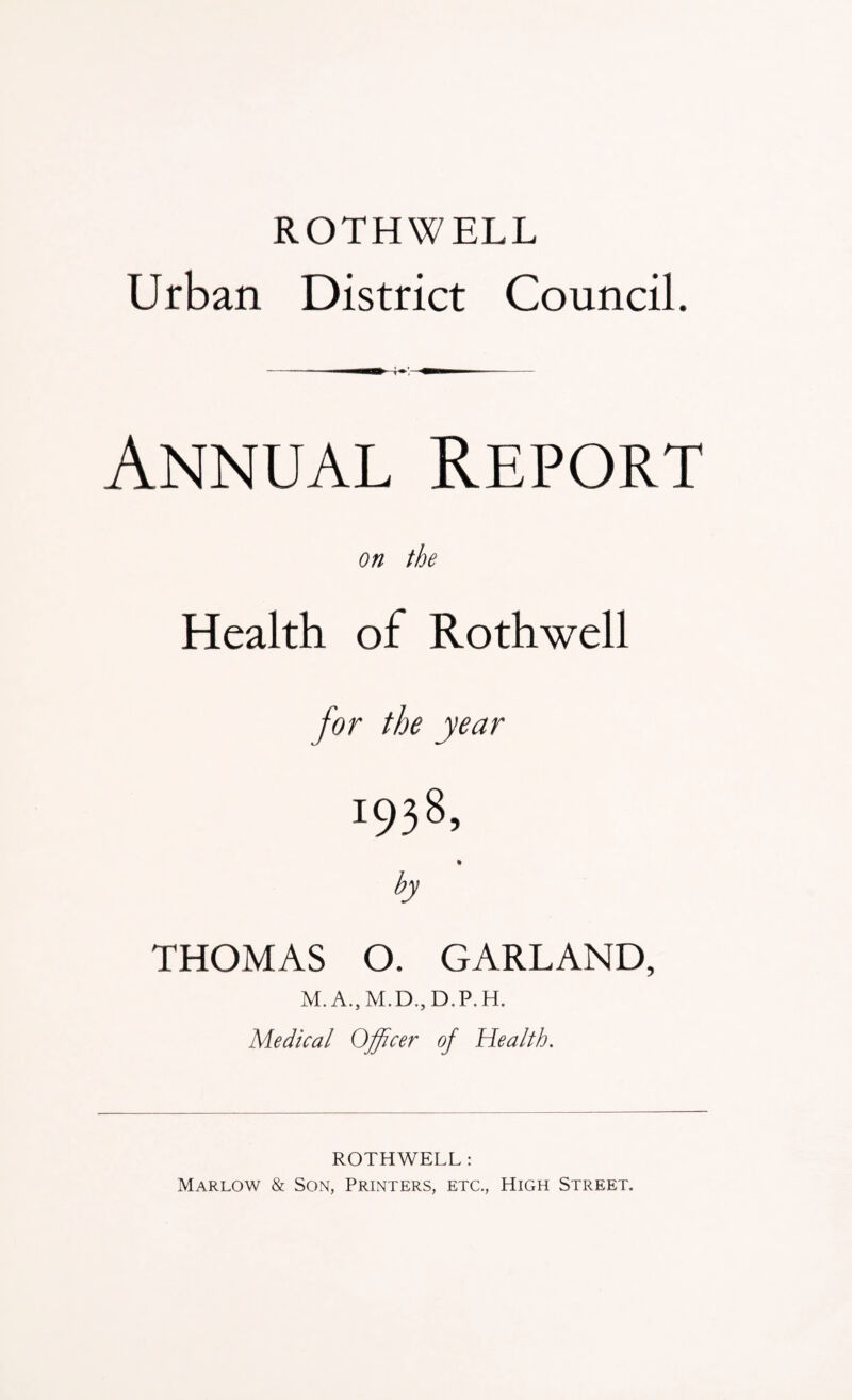 ROTHWELL Urban District Council. - i— —i - Annual Report on the Health of Rothwell for the year 1938, by THOMAS O. GARLAND, M. A., M.D., D.P.H. Medical Officer of Health. ROTHWELL: Marlow & Son, Printers, etc., High Street.