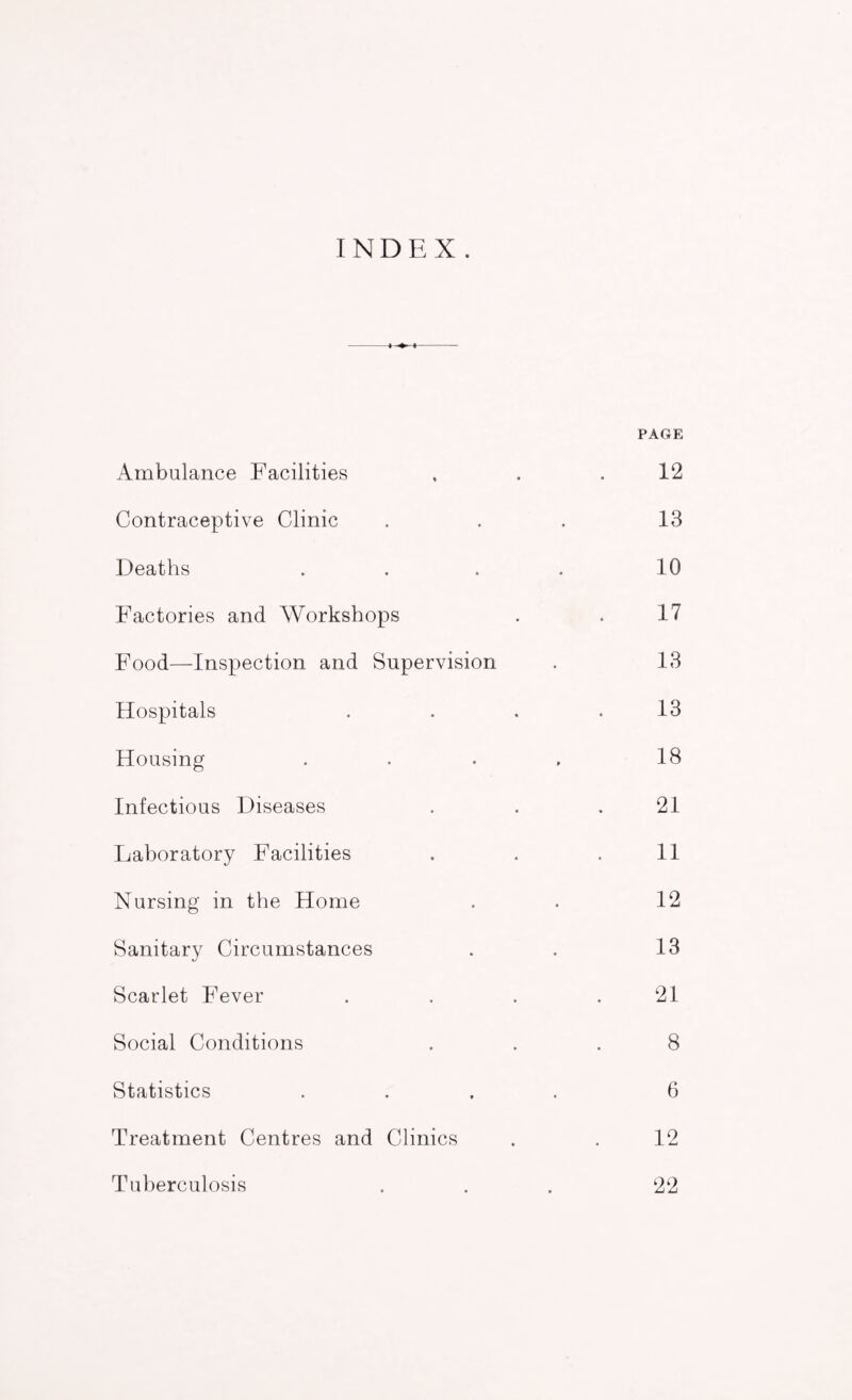 INDEX. Ambulance Facilities PAGE 12 Contraceptive Clinic 13 Deaths .... 10 Factories and Workshops 17 Food—-Inspection and Supervision 13 Hospitals .... 13 Housing .... 18 Infectious Diseases 21 Laboratory Facilities 11 Nursing in the Home 12 Sanitary Circumstances 13 Scarlet Fever .... 21 Social Conditions 8 Statistics .... 6 Treatment Centres and Clinics 12 Tuberculosis 22