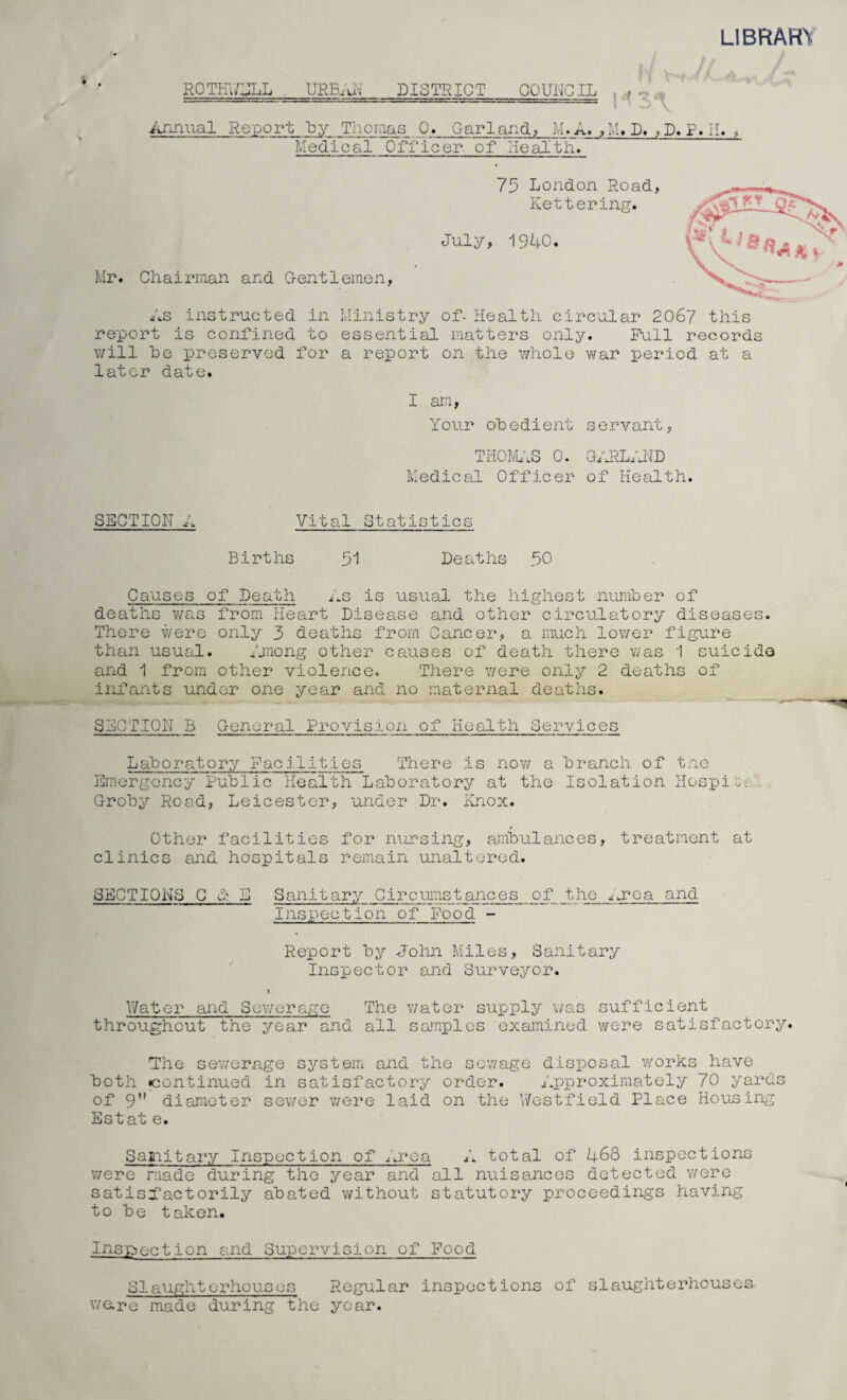 LIBRARY ROTKWJLL URBAN DISTRICT COUNCIL Annual Report by Thomas 0. Garland, M. A. , M. D. , D. P. II, , Medical Officer of Health. 75 London Road, Kettering. July, 1940. Mr. Chairman and Gentlemen, As instructed in Ministry of- Health circular 206? this report is confined to essential matters only. Full records will he preserved for a report on the whole war period at a later date. I am, Your obedient servant, THOMAS 0. GARLAND Medical Officer of Health. SECTION A Vital Statistics Births 51 Deaths 50 Causes of Death As is usual the highest number of deaths was from Heart Disease and other circulatory diseases. There were only 3 deaths from Cancer, a much lower figure than usual. Among other causes of death there was 1 suicide and 1 from other violence. There were only 2 deaths of infants under one year and no maternal deaths. SECTION B General Provision of Health Services Laboratory Facilities There is now a branch of tne Emergency Public Health Laboratory at the Isolation Respite. Groby Road, Leicester, under Dr. Knox. Other facilities for nursing, ambulances, treatment at clinics and hospitals remain unaltered. SECTIONS C G E Sanitary Circumstances of the urea and Inspection of Food - Report by John Miles, Sanitary Inspector and Surveyor. Water and Sewerage The water supply was sufficient throughout the year and all samples examined were satisfactory. The sewerage system and the sewage disposal works have both ^continued in satisfactory order. Approximately 70 yards of 9 diameter sewer were laid on the Westfield Place Housing Estat e. Samitary Inspection of Area A total of 468 inspections were made during the year and all nuisances detected were satisfactorily abated without statutory proceedings having to be taken. Inspection and Supervision of Food SI aught erhou.s es Regular inspections of slaughterhouses ware made during the year.