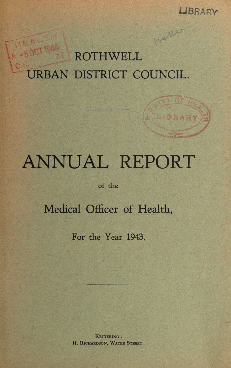 «KSt Gj 3V ROTHWELL URBAN DISTRICT COUNCIL. ANNUAL REPORT of the ■ . ■... ■ < ~ ‘j ' j Medical Officer of Health, For the Year 1943. Kettering : H. Richardson, Water Street.