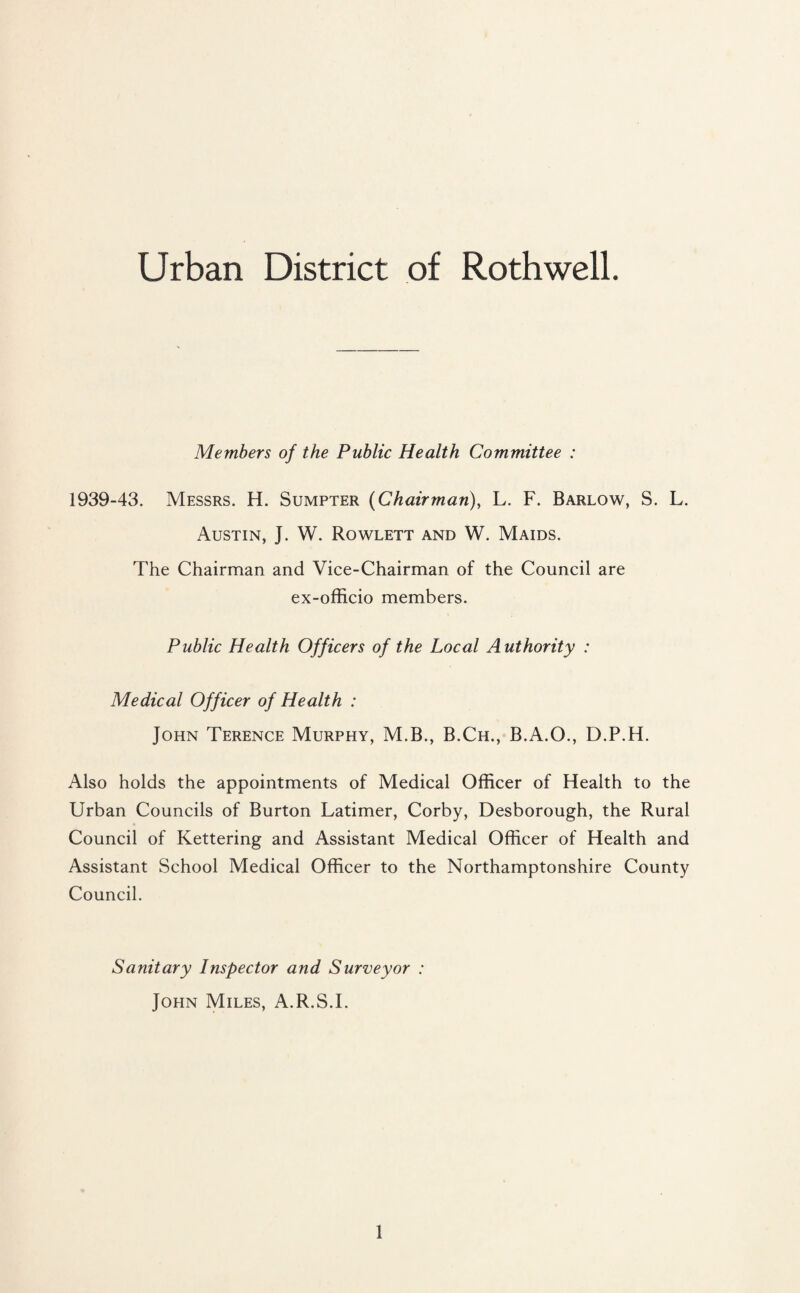 Urban District of Roth well. Members of the Public Health Committee : 1939-43. Messrs. H. Sumpter (Chairman), L. F. Barlow, S. L. Austin, J. W. Rowlett and W. Maids. The Chairman and Vice-Chairman of the Council are ex-officio members. Public Health Officers of the Local Authority : Medical Officer of Health : John Terence Murphy, M.B., B.Ch., B.A.O., D.P.H. Also holds the appointments of Medical Officer of Health to the Urban Councils of Burton Latimer, Corby, Desborough, the Rural Council of Kettering and Assistant Medical Officer of Health and Assistant School Medical Officer to the Northamptonshire County Council. Sanitary Inspector and Surveyor : John Miles, A.R.S.I.