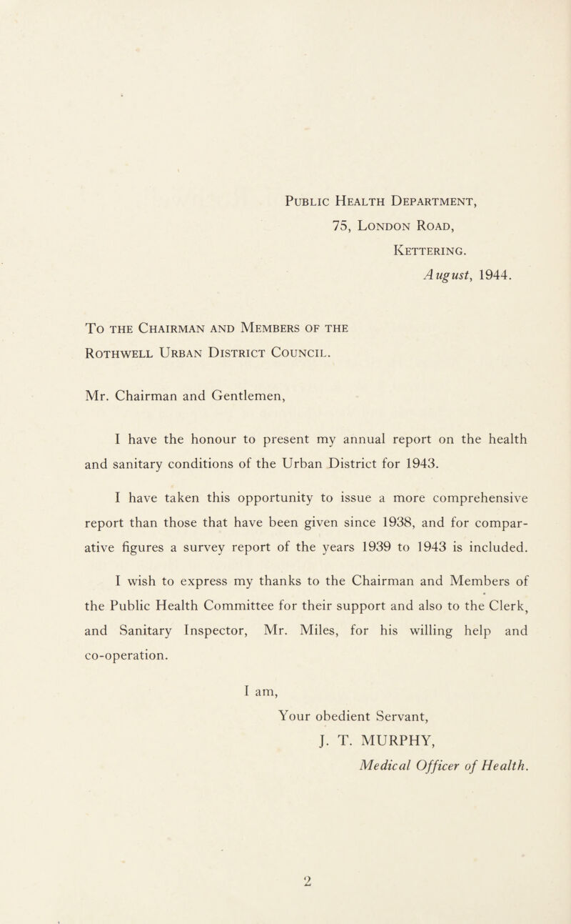 Public Health Department, 75, London Road, Kettering. August, 1944. To the Chairman and Members of the Rothwell Urban District Council. Mr. Chairman and Gentlemen, I have the honour to present my annual report on the health and sanitary conditions of the Urban District for 1943. I have taken this opportunity to issue a more comprehensive report than those that have been given since 1938, and for compar¬ ative figures a survey report of the years 1939 to 1943 is included. I wish to express my thanks to the Chairman and Members of the Public Health Committee for their support and also to the Clerk, and Sanitary Inspector, Mr. Miles, for his willing help and co-operation. I am, Your obedient Servant, J. T. MURPHY, Medical Officer of Health.