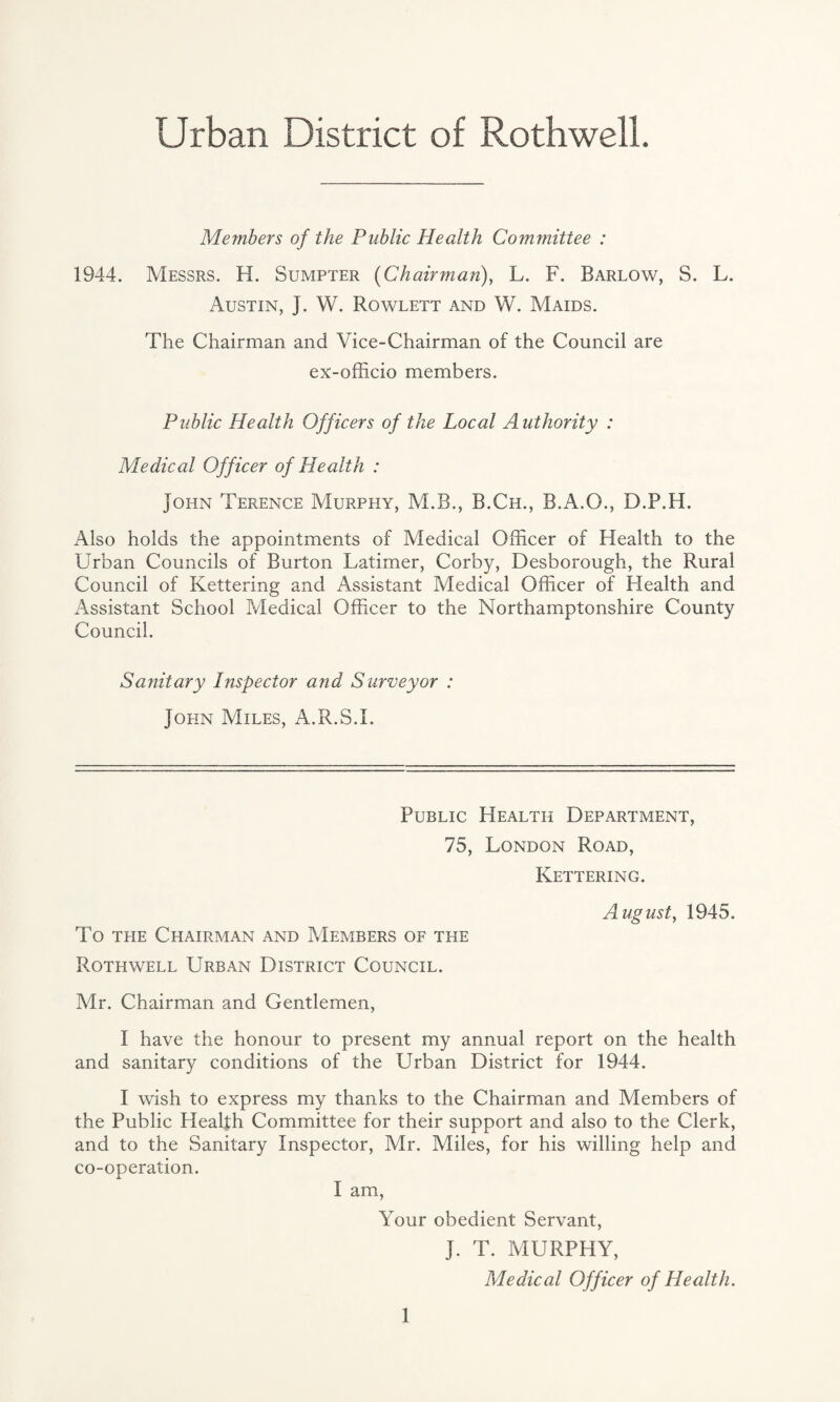 Urban District of Rothwell. Members of the Public Health Committee : 1944. Messrs. H. Sumpter (Chairman), L. F. Barlow, S. L. Austin, J. W. Rowlett and W. Maids. The Chairman and Vice-Chairman of the Council are ex-officio members. Public Health Officers of the Local Authority : Medical Officer of Health : John Terence Murphy, M.B., B.Ch., B.A.O., D.P.H. Also holds the appointments of Medical Officer of Health to the Urban Councils of Burton Latimer, Corby, Desborough, the Rural Council of Kettering and Assistant Medical Officer of Health and Assistant School Medical Officer to the Northamptonshire County Council. Sanitary Inspector and Surveyor : John Miles, A.R.S.I. Public Health Department, 75, London Road, Kettering. August, 1945. To the Chairman and Members of the Rothwell Urban District Council. Mr. Chairman and Gentlemen, I have the honour to present my annual report on the health and sanitary conditions of the Urban District for 1944. I wish to express my thanks to the Chairman and Members of the Public Health Committee for their support and also to the Clerk, and to the Sanitary Inspector, Mr. Miles, for his willing help and co-operation. I am, Your obedient Servant, J. T. MURPHY, Medical Officer of Health.