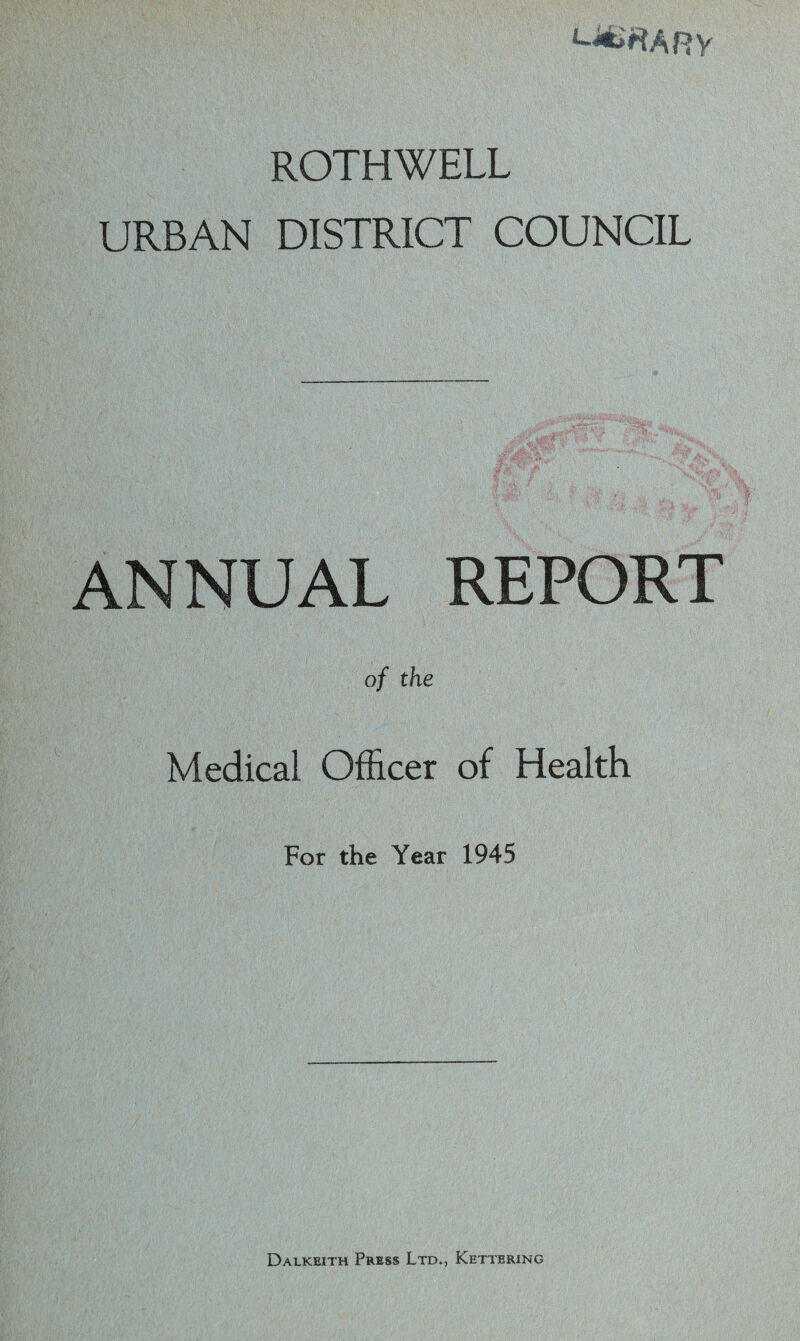 l-*«ARV ROTHWELL URBAN DISTRICT COUNCIL ANNUAL REPORT of the Medical Officer of Health For the Year 1945 Dalkeith Press Ltd., Kettering