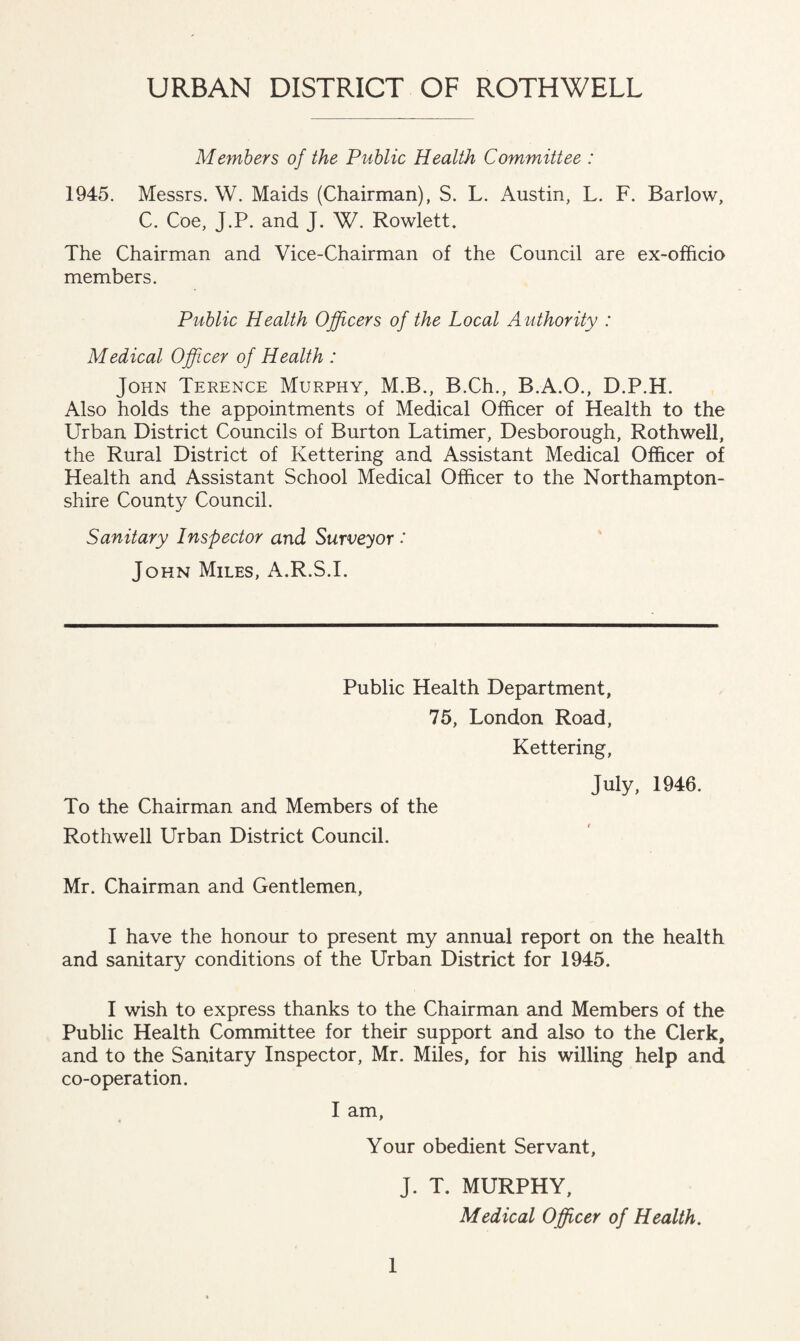 URBAN DISTRICT OF ROTHWELL Members of the Public Health Committee : 1945. Messrs. W. Maids (Chairman), S. L. Austin, L. F. Barlow, C. Coe, J.P. and J. W. Rowlett. The Chairman and Vice-Chairman of the Council are ex-ofhcio members. Public Health Officers of the Local Authority : Medical Officer of Health : John Terence Murphy, M.B., B.Ch., B.A.O., D.P.H. Also holds the appointments of Medical Officer of Health to the Urban District Councils of Burton Latimer, Desborough, Rothwell, the Rural District of Kettering and Assistant Medical Officer of Health and Assistant School Medical Officer to the Northampton¬ shire County Council. Sanitary Inspector and Surveyor •' John Miles, A.R.S.I. Public Health Department, 75, London Road, Kettering, July, 1946. To the Chairman and Members of the Rothwell Urban District Council. Mr. Chairman and Gentlemen, I have the honour to present my annual report on the health and sanitary conditions of the Urban District for 1945. I wish to express thanks to the Chairman and Members of the Public Health Committee for their support and also to the Clerk, and to the Sanitary Inspector, Mr. Miles, for his willing help and co-operation. I am, Your obedient Servant, J. T. MURPHY, Medical Officer of Health.