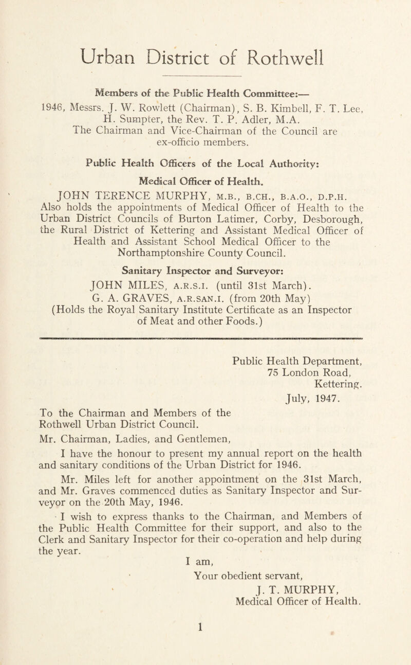 Urban District of Rothwell Members of the Public Health Committee:— 1946, Messrs. J. W. Rowlett (Chairman), S. B. Kimbell, F. T. Lee, H. Sumpter, the Rev. T. P. Adler, M.A. The Chairman and Vice-Chairman of the Council are ex-officio members. Public Health Officers of the Local Authority: Medical Officer of Health. JOHN TERENCE MURPHY, m.b., b.ch., b.a.o., d.p.h. Also holds the appointments of Medical Officer of Health to the Urban District Councils of Burton Latimer, Corby, Desborough, the Rural District of Kettering and Assistant Medical Officer of Health and Assistant School Medical Officer to the Northamptonshire County Council. Sanitary Inspector and Surveyor: JOHN MILES, a.r.s.i. (until 31st March). G. A. GRAVES, a.r.san.i. (from 20th May) (Holds the Royal Sanitary Institute Certificate as an Inspector of Meat and other Foods.) Public Health Department, 75 London Road, Kettering. July, 1947. To the Chairman and Members of the Rothwell Urban District Council. Mr. Chairman, Ladies, and Gentlemen, I have the honour to present my annual report on the health and sanitary conditions of the Urban District for 1946. Mr. Miles left for another appointment on the 31st March, and Mr. Graves commenced duties as Sanitary Inspector and Sur¬ veyor on the 20th May, 1946. I wish to express thanks to the Chairman, and Members of the Public Health Committee for their support, and also to the Clerk and Sanitary Inspector for their co-operation and help during the year. I am, Your obedient servant, J. T. MURPHY, Medical Officer of Health.
