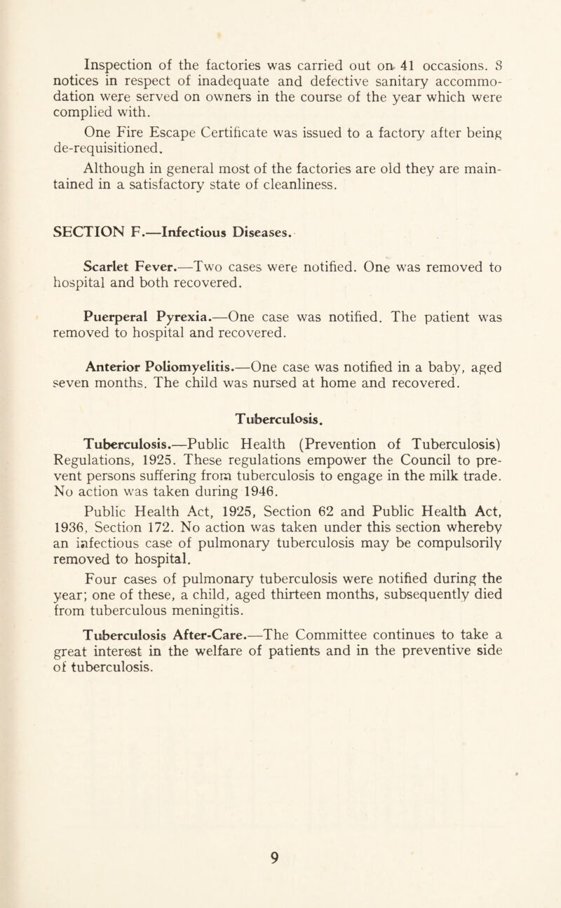 Inspection of the factories was carried out on 41 occasions. S notices in respect of inadequate and defective sanitary accommo¬ dation were served on owners in the course of the year which were complied with. One Fire Escape Certificate was issued to a factory after being de-requisitioned. Although in general most of the factories are old they are main¬ tained in a satisfactory state of cleanliness. SECTION F.—Infectious Diseases. Scarlet Fever.—Two cases were notified. One was removed to hospital and both recovered. Puerperal Pyrexia.—One case was notified. The patient was removed to hospital and recovered. Anterior Poliomyelitis.—One case was notified in a baby, aged seven months. The child was nursed at home and recovered. Tuberculosis. Tuberculosis.—-Public Health (Prevention of Tuberculosis) Regulations, 1925. These regulations empower the Council to pre¬ vent persons suffering from tuberculosis to engage in the milk trade. No action was taken during 1946. Public Health Act, 1925, Section 62 and Public Health Act, 1936, Section 172. No action was taken under this section whereby an infectious case of pulmonary tuberculosis may be compulsorily removed to hospital. Four cases of pulmonary tuberculosis were notified during the year; one of these, a child, aged thirteen months, subsequently died from tuberculous meningitis. Tuberculosis After-Care.—The Committee continues to take a great interest in the welfare of patients and in the preventive side of tuberculosis.