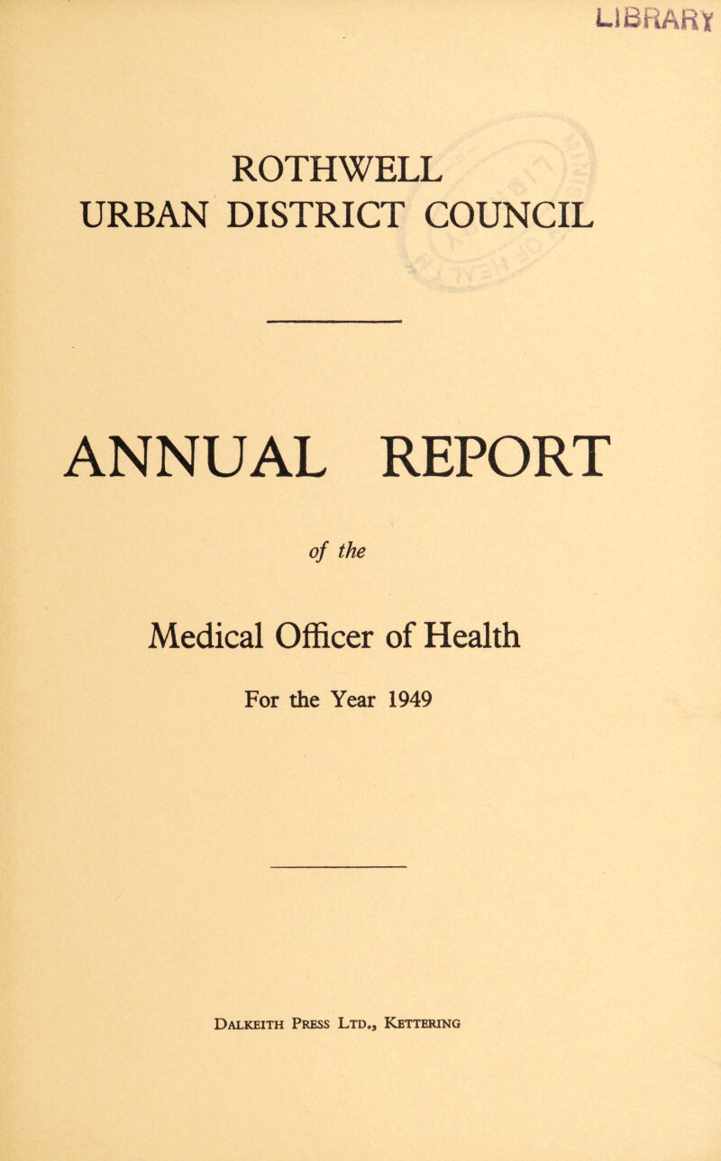 LIBRARY ROTHWELL URBAN DISTRICT COUNCIL ANNUAL REPORT of the Medical Officer of Health For the Year 1949 Dalkeith Press Ltd.* Kettering