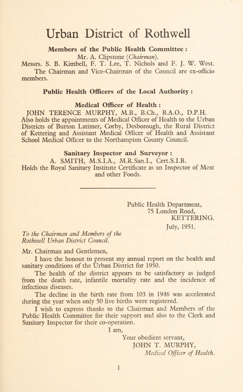 Urban District of Rothwell Members of the Public Health Committee : Mr. A. Clipstone {Chairman). Messrs. S. B. Kimbell, F. T. Lee, T. Nichols and F. J. W. West. The Chairman and Vice-Chairman of the Council are ex-officio members. Public Health Officers of the Local Authority : Medical Officer of Health : JOHN TERENCE MURPHY, M.B., B.Ch., B.A.O., D.P.H. Also holds the appointments of Medical Officer of Health to the Urban Districts of Burton Latimer, Corby, Desborough, the Rural District of Kettering and Assistant Medical Officer of Health and Assistant School Medical Officer to the Northampton County Council. Sanitary Inspector and Surveyor : A. SMITH, M.S.I.A., M.R.San.I., Cert.S.I.B. Holds the Royal Sanitary Institute Certificate as an Inspector of Meat and other Foods. Public Health Department, 75 London Road, KETTERING. July, 1951. To the Chairman and Members of the Rothwell Urban District Council. Mr. Chairman and Gentlemen, I have the honour to present my annual report on the health and sanitary conditions of the Urban District for 1950. The health of the district appears to be satisfactory as judged from the death rate, infantile mortality rate and the incidence of infectious diseases. The decline in the birth rate from 103 in 1946 was accelerated during the year when only 50 live births were registered. I wish to express thanks to the Chairman and Members of the Public Health Committee for their support and also to the Clerk and Sanitary Inspector for their co-operation. I am, Your obedient servant, JOHN T. MURPHY, Medical Officer of Health.