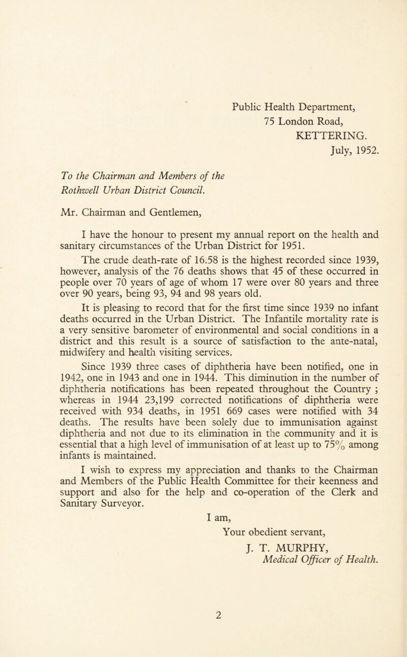 Public Health Department, 75 London Road, KETTERING. July, 1952. To the Chairman and Members of the Rothwell Urban District Council. Mr. Chairman and Gentlemen, I have the honour to present my annual report on the health and sanitary circumstances of the Urban District for 1951. The crude death-rate of 16.58 is the highest recorded since 1939, however, analysis of the 76 deaths shows that 45 of these occurred in people over 70 years of age of whom 17 were over 80 years and three over 90 years, being 93, 94 and 98 years old. It is pleasing to record that for the first time since 1939 no infant deaths occurred in the Urban District. The Infantile mortality rate is a very sensitive barometer of environmental and social conditions in a district and this result is a source of satisfaction to the ante-natal, midwifery and health visiting services. Since 1939 three cases of diphtheria have been notified, one in 1942, one in 1943 and one in 1944. This diminution in the number of diphtheria notifications has been repeated throughout the Country ; whereas in 1944 23,199 corrected notifications of diphtheria were received with 934 deaths, in 1951 669 cases were notified with 34 deaths. The results have been solely due to immunisation against diphtheria and not due to its elimination in the community and it is essential that a high level of immunisation of at least up to 75% among infants is maintained. I wish to express my appreciation and thanks to the Chairman and Members of the Public Health Committee for their keenness and support and also for the help and co-operation of the Clerk and Sanitary Surveyor. I am. Your obedient servant, J. T. MURPHY, Medical Officer of Health.