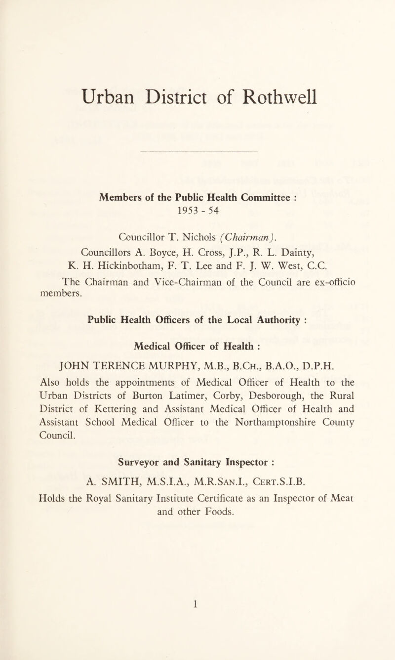 Urban District of Rothwell Members of the Public Health Committee : 1953 - 54 Councillor T. Nichols (Chairman). Councillors A. Boyce, H. Cross, J.P., R, L. Dainty, K. H. Hickinbotham, F. T. Lee and F. J. W. West, C.C. The Chairman and Vice-Chairman of the Council are ex-officio members. Public Health Officers of the Local Authority : Medical Officer of Health : JOHN TERENCE MURPHY, M.B., B.Ch., B.A.O., D.P.H. Also holds the appointments of Medical Officer of Health to the Urban Districts of Burton Latimer, Corby, Desborough, the Rural District of Kettering and Assistant Medical Officer of Health and Assistant School Medical Officer to the Northamptonshire County Council. Surveyor and Sanitary Inspector : A. SMITH, M.S.I.A., M.R.San.I., Cert.S.I.B. Holds the Royal Sanitary Institute Certificate as an Inspector of Meat and other Foods.