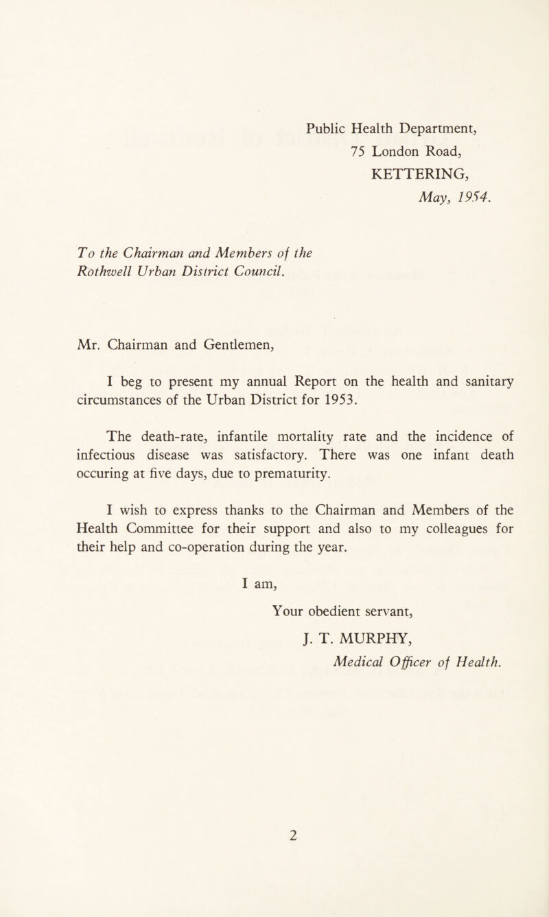 Public Health Department, 75 London Road, KETTERING, May, 1954. To the Chairman and Members of the Rothwell Urban District Council. Mr. Chairman and Gentiemen, I beg to present my annual Report on the health and sanitary circumstances of the Urban District for 1953. The death-rate, infantile mortality rate and the incidence of infectious disease was satisfactory. There was one infant death occuring at five days, due to prematurity. I wish to express thanks to the Chairman and Members of the Health Committee for their support and also to my colleagues for their help and co-operation during the year. I am, Your obedient servant, J. T. MURPHY, Medical Officer of Health.