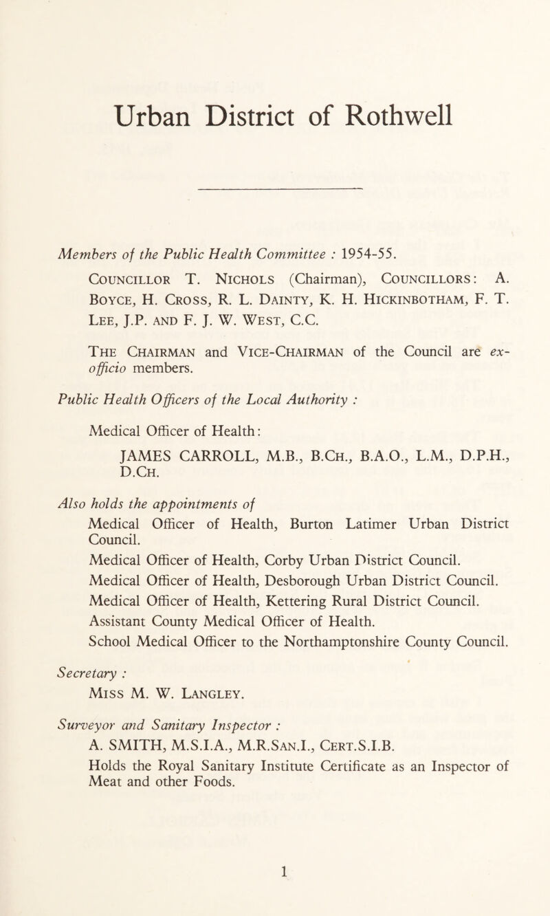 Urban District of Rothwell Members of the Public Health Committee : 1954-55. Councillor T. Nichols (Chairman), Councillors : A. Boyce, H. Cross, R. L. Dainty, K. H. Hickinbotham, F. T. Lee, J.P. and F. J. W. West, C.C. The Chairman and Vice-Chairman of the Council are ex- officio members. Public Health Officers of the Local Authority : Medical Officer of Health: JAMES CARROLL, M.B., B.Ch., B.A.O., L.M., D.P.H., D.Ch. Also holds the appointments of Medical Officer of Health, Burton Latimer Urban District Council. Medical Officer of Health, Corby Urban District Council. Medical Officer of Health, Desborough Urban District Council. Medical Officer of Health, Kettering Rural District Council. Assistant County Medical Officer of Health. School Medical Officer to the Northamptonshire County Council. Secretary : Miss M. W. Langley. Surveyor a?id Sanitary Inspector : A. SMITH, M.S.I.A., M.R.San.I., Cert.S.I.B. Holds the Royal Sanitary Institute Certificate as an Inspector of Meat and other Foods.