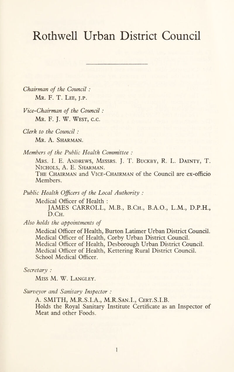Rothwell Urban District Council Chairman of the Council : Mr. F. T. Lee, j.p. Vice-Chairman of the Council : Mr. F. J. W. West, c.c. Clerk to the Council : MR. A. SHARMAN. Members of the Public Health Committee : Mrs. I. E. Andrews, Messrs. J. T. Buckby, R. L. Dainty, T. Nichols, A. E. Sharman. The Chairman and Vice-Chairman of the Council are ex-officio Members. Public Health Officers of the Local Authority : Medical Officer of Health : JAMES CARROLL, M.B., B.Ch., B.A.O., L.M., D.P.H., D.Ch. Also holds the appointments of Medical Officer of Health, Burton Latimer Urban District Council. Medical Officer of Health, Corby Urban District Council. Medical Officer of Health, Desborough Urban District Council. Medical Officer of Health, Kettering Rural District Council. School Medical Officer. Secretary : Miss M. W. Langley. Surveyor and Sanitary Inspector : A. SMITH, M.R.S.I.A., M.R.San.I., Cert.S.I.B. Holds the Royal Sanitary Institute Certificate as an Inspector of Meat and other Foods.