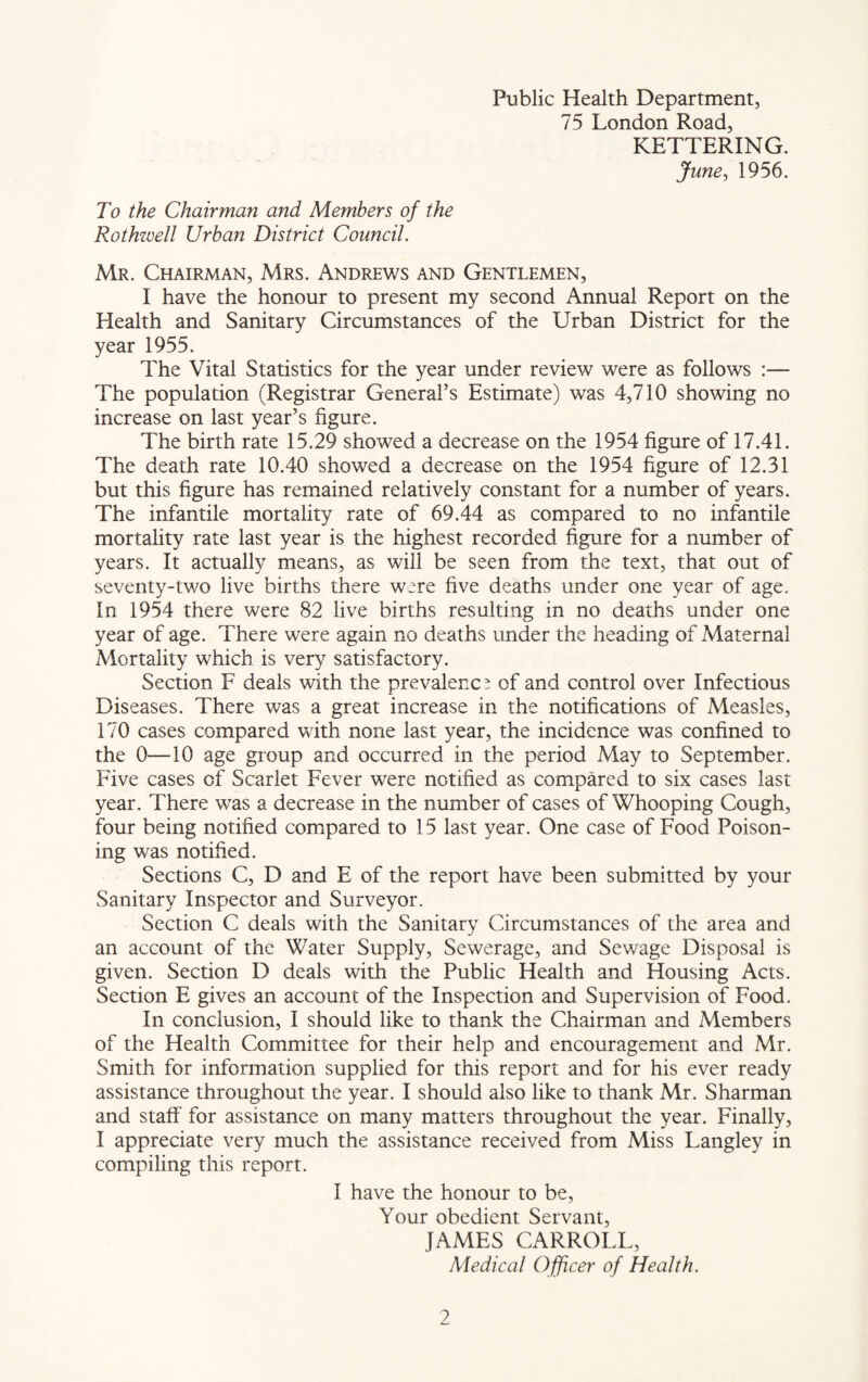 Public Health Department, 75 London Road, KETTERING. June, 1956. To the Chairman and Members of the Rothzvell Urban District Council. Mr. Chairman, Mrs. Andrews and Gentlemen, I have the honour to present my second Annual Report on the Health and Sanitary Circumstances of the Urban District for the year 1955. The Vital Statistics for the year under review were as follows :— The population (Registrar General’s Estimate) was 4,710 showing no increase on last year’s figure. The birth rate 15.29 showed a decrease on the 1954 figure of 17.41. The death rate 10.40 showed a decrease on the 1954 figure of 12.31 but this figure has remained relatively constant for a number of years. The infantile mortality rate of 69.44 as compared to no infantile mortality rate last year is the highest recorded figure for a number of years. It actually means, as will be seen from the text, that out of seventy-two live births there were five deaths under one year of age. In 1954 there were 82 live births resulting in no deaths under one year of age. There were again no deaths under the heading of Maternal Mortality which is very satisfactory. Section F deals with the prevalence of and control over Infectious Diseases. There was a great increase in the notifications of Measles, 170 cases compared with none last year, the incidence was confined to the 0—10 age group and occurred in the period May to September. Five cases of Scarlet Fever were notified as compared to six cases last year. There was a decrease in the number of cases of Whooping Cough, four being notified compared to 15 last year. One case of Food Poison¬ ing was notified. Sections C, D and E of the report have been submitted by your Sanitary Inspector and Surveyor. Section C deals with the Sanitary Circumstances of the area and an account of the Water Supply, Sewerage, and Sewage Disposal is given. Section D deals with the Public Health and Housing Acts. Section E gives an account of the Inspection and Supervision of Food. In conclusion, I should like to thank the Chairman and Members of the Health Committee for their help and encouragement and Mr. Smith for information supplied for this report and for his ever ready assistance throughout the year. I should also like to thank Mr. Sharman and staff for assistance on many matters throughout the year. Finally, I appreciate very much the assistance received from Miss Langley in compiling this report. I have the honour to be, Your obedient Servant, JAMES CARROLL, Medical Officer of Health.