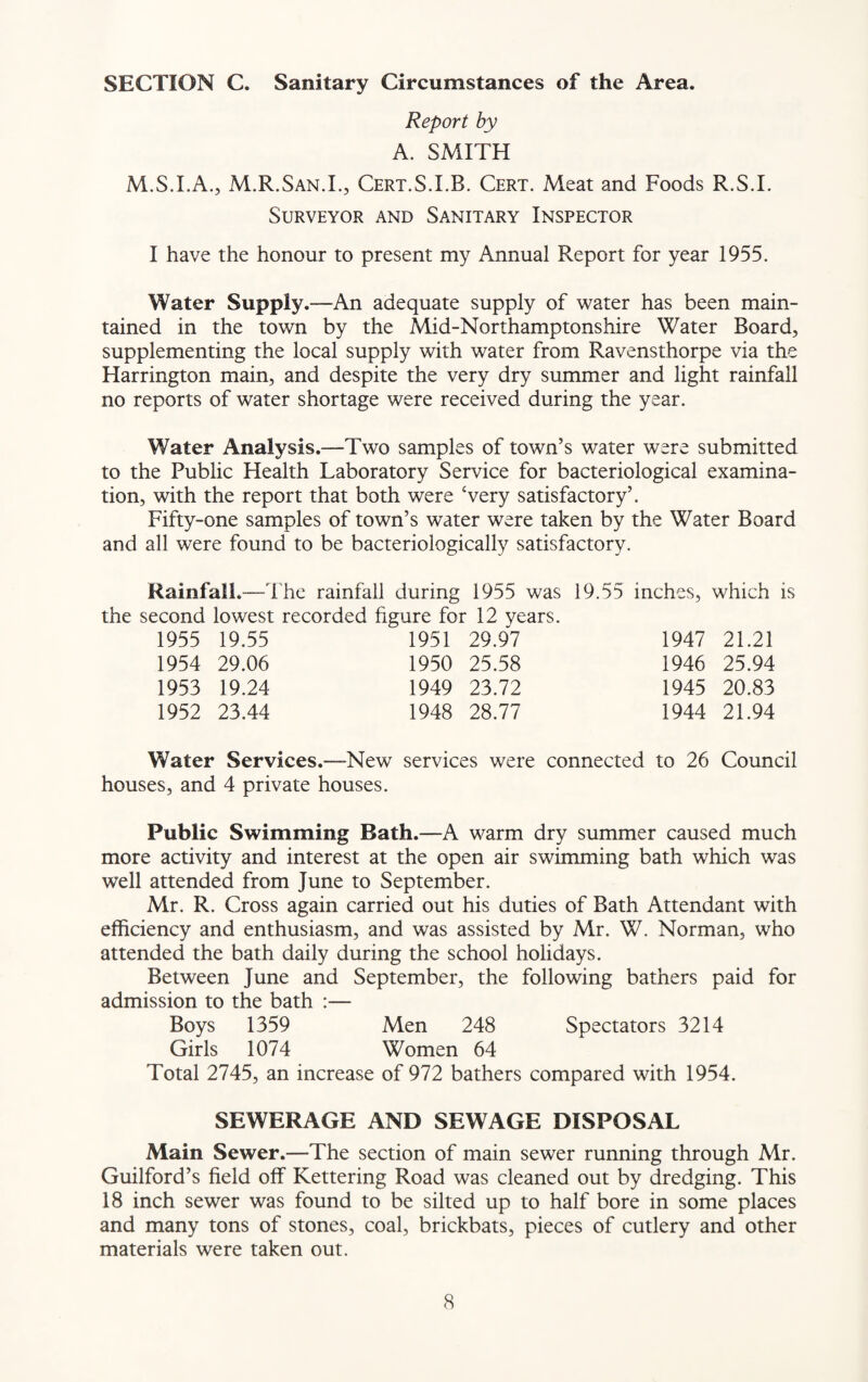 SECTION C. Sanitary Circumstances of the Area. Report by A. SMITH M.S.I.A., M.R.San.I., Cert.S.I.B. Cert. Meat and Foods R.S.I. Surveyor and Sanitary Inspector I have the honour to present my Annual Report for year 1955. Water Supply.—An adequate supply of water has been main¬ tained in the town by the Mid-Northamptonshire Water Board, supplementing the local supply with water from Ravensthorpe via the Harrington main, and despite the very dry summer and light rainfall no reports of water shortage were received during the year. Water Analysis.—Two samples of town’s water were submitted to the Public Health Laboratory Service for bacteriological examina¬ tion, with the report that both were ‘very satisfactory’. Fifty-one samples of town’s water were taken by the Water Board and all were found to be bacteriologically satisfactory. Rainfall.-The rainfall during 1955 was 19.55 inches, which is the second lowest recorded figure for 12 years. 1955 19.55 1951 29.97 1947 21.21 1954 29.06 1950 25.58 1946 25.94 1953 19.24 1949 23.72 1945 20.83 1952 23.44 1948 28.77 1944 21.94 Water Services.—New services were connected to 26 Council houses, and 4 private houses. Public Swimming Bath.—A warm dry summer caused much more activity and interest at the open air swimming bath which was well attended from June to September. Mr. R. Cross again carried out his duties of Bath Attendant with efficiency and enthusiasm, and was assisted by Mr. W. Norman, who attended the bath daily during the school holidays. Between June and September, the following bathers paid for admission to the bath :— Boys 1359 Men 248 Spectators 3214 Girls 1074 Women 64 Total 2745, an increase of 972 bathers compared with 1954. SEWERAGE AND SEWAGE DISPOSAL Main Sewer.—The section of main sewer running through Mr. Guilford’s field off Kettering Road was cleaned out by dredging. This 18 inch sewer was found to be silted up to half bore in some places and many tons of stones, coal, brickbats, pieces of cutlery and other materials were taken out.