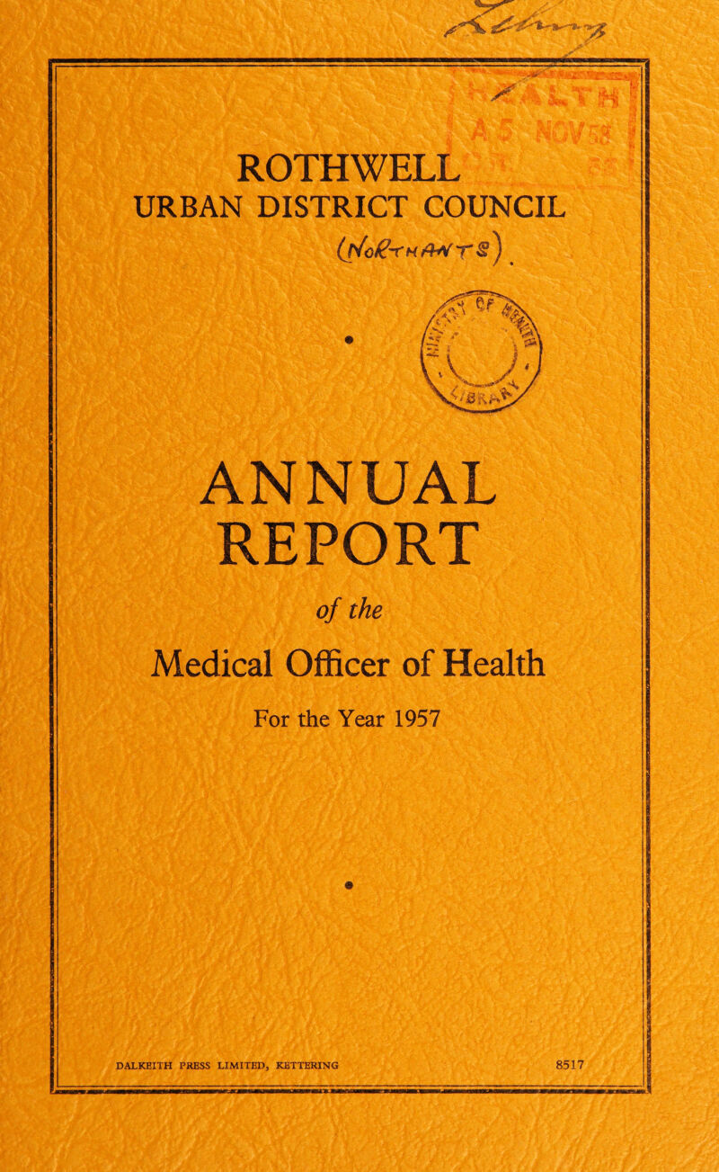 45: St *A -v ^vSi *>. 21 A lkf« I *,t # *-<►* fi I y wM $ 9v ju f ROTHWELL URBAN DISTRICT COUNCIL (j/og-rHAtrrs) ANNUAL REPORT of the Medical Officer of Health For the Year 1957 DALKEITH PRESS LIMITED, KETTERING 8517