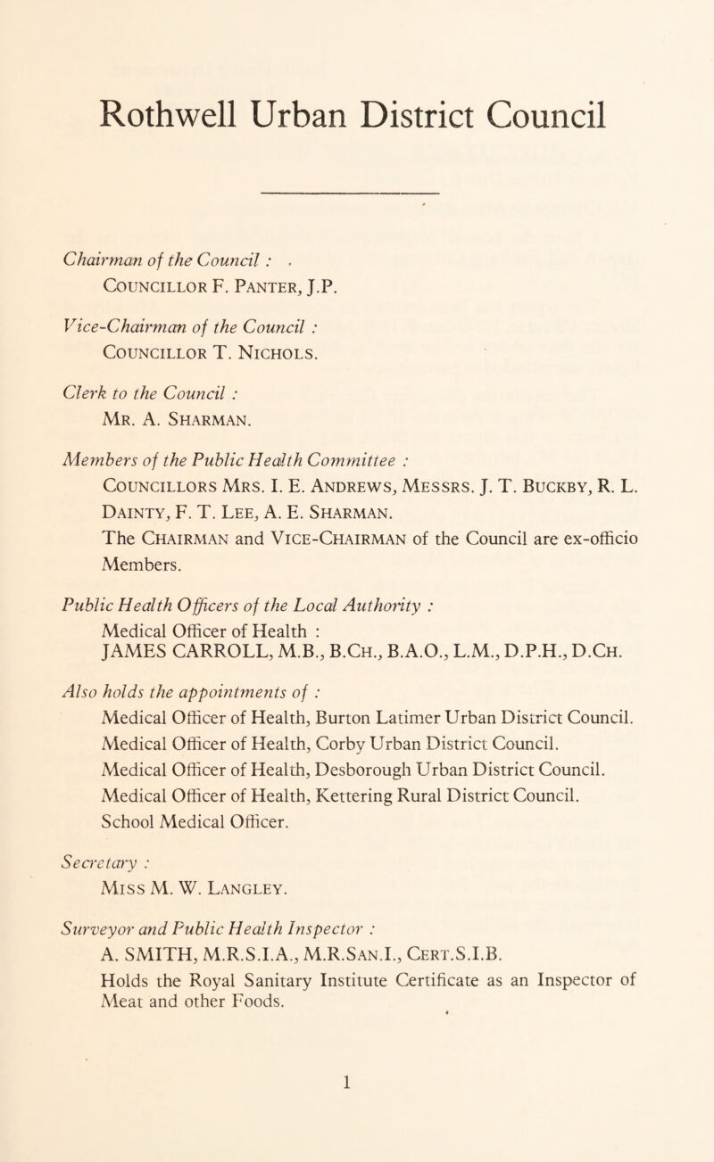 Rothwell Urban District Council Chairman of the Council : . Councillor F. Panter, J.P. Vice-Chairman of the Council : Councillor T. Nichols. Clerk to the Council : Mr. A. Sharman. Members of the Public Health Committee : Councillors Mrs. I. E. Andrews, Messrs. J. T. Buckby, R. L. Dainty, F. T. Lee, A. E. Sharman. The Chairman and Vice-Chairman of the Council are ex-officio Members. Public Health Officers of the Local Authority : Medical Officer of Health : JAMES CARROLL, M.B., B.Ch, B.A.O., L.M., D.P.H., D.Ch. Also holds the appointments of : Medical Officer of Health, Burton Latimer Urban District Council. Medical Officer of Health, Corby Urban District Council. Medical Officer of Health, Desborough Urban District Council. Medical Officer of Health, Kettering Rural District Council. School Medical Officer. Secretary : Miss M. W. Langley. Surveyor and Public Health Inspector : A. SMITH, M.R.S.I.A., M.R.San.I., Cert.S.I.B. Holds the Royal Sanitary Institute Certificate as an Inspector of Meat and other Foods.