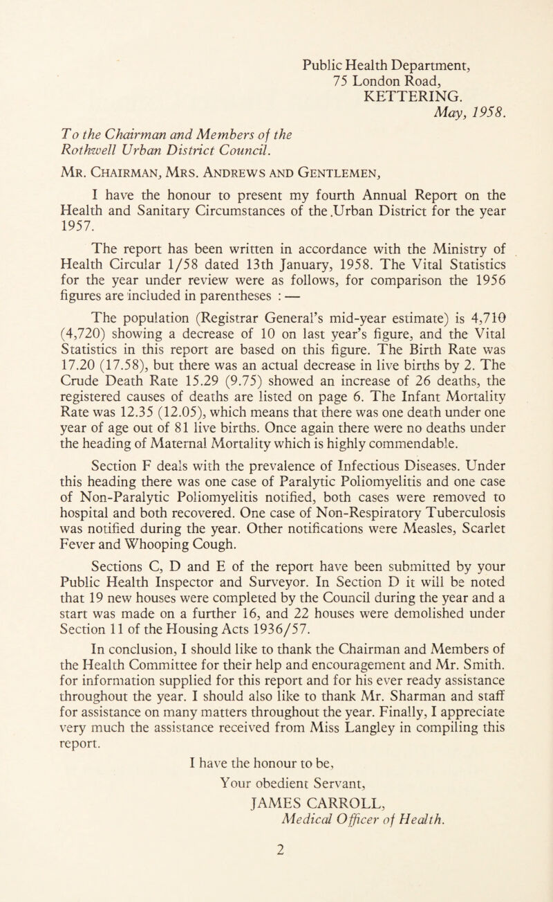 Public Health Department, 75 London Road, KETTERING. May, 1958. To the Chairman and Members of the Rothwell Urban District Council. Mr. Chairman, Mrs. Andrews and Gentlemen, I have the honour to present my fourth Annual Report on the Health and Sanitary Circumstances of the .Urban District for the year 1957. The report has been written in accordance with the Ministry of Health Circular 1/58 dated 13th January, 1958. The Vital Statistics for the year under review were as follows, for comparison the 1956 figures are included in parentheses : — The population (Registrar General’s mid-year estimate) is 4,710 (4,720) showing a decrease of 10 on last year’s figure, and the Vital Statistics in this report are based on this figure. The Birth Rate was 17.20 (17.58), but there was an actual decrease in live births by 2. The Crude Death Rate 15.29 (9.75) showed an increase of 26 deaths, the registered causes of deaths are listed on page 6. The Infant Mortality Rate was 12.35 (12.05), which means that there was one death under one year of age out of 81 live births. Once again there were no deaths under the heading of Maternal Mortality which is highly commendable. Section F deals with the prevalence of Infectious Diseases. Under this heading there was one case of Paralytic Poliomyelitis and one case of Non-Paralytic Poliomyelitis notified, both cases were removed to hospital and both recovered. One case of Non-Respiratory Tuberculosis was notified during the year. Other notifications were Measles, Scarlet Fever and Whooping Cough. Sections C, D and E of the report have been submitted by your Public Health Inspector and Surveyor. In Section D it will be noted that 19 new houses were completed by the Council during the year and a start was made on a further 16, and 22 houses were demolished under Section 11 of the Housing Acts 1936/57. In conclusion, I should like to thank the Chairman and Members of the Health Committee for their help and encouragement and Mr. Smith, for information supplied for this report and for his ever ready assistance throughout the year. I should also like to thank Mr. Sharman and staff for assistance on many matters throughout the year. Finally, I appreciate very much the assistance received from Miss Langley in compiling this report. I have the honour to be, Your obedient Servant, JAMES CARROLL, Medical Officer of Health.