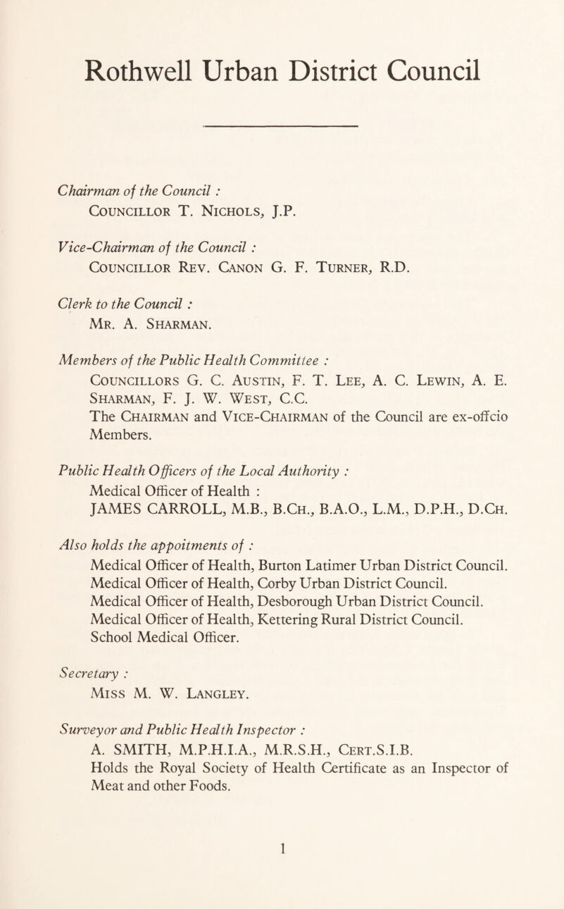 Roth well Urban District Council Chairman of the Council: Councillor T. Nichols, J.P. Vice-Chairman of the Council : Councillor Rev. Canon G. F. Turner, R.D. Clerk to the Council : Mr. A. Sharman. Members of the Public Health Committee : Councillors G. C. Austin, F. T. Lee, A. C. Lewin, A. E. Sharman, F. J. W. West, C.C. The Chairman and Vice-Chairman of the Council are ex-offcio Members. Public Health Officers of the Local Authority : Medical Officer of Health : JAMES CARROLL, M.B., B.Ch., B.A.O., L.M., D.P.H., D.Ch. Also holds the appoitments of : Medical Officer of Health, Burton Latimer Urban District Council. Medical Officer of Health, Corby Urban District Council. Medical Officer of Health, Desborough Urban District Council. Medical Officer of Health, Kettering Rural District Council. School Medical Officer. Secretary : Miss M. W. Langley. Surveyor and Public Health Inspector : A. SMITH, M.P.H.I.A., M.R.S.H., Cert.S.I.B. Holds the Royal Society of Health Certificate as an Inspector of Meat and other Foods.