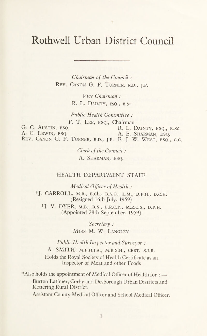 Rothwell Urban District Council Chairman of the Council : Rev. Canon G. F. Turner, r.d., j.p. Vice Chairman : R. L. Dainty, esq., b.sc. Public Health Committee : F. T. Lee, esq.. Chairman G. C. Austin, esq. R. L. Dainty, esq., b.sc. A. C. Lewin, esq. A. E. Sharman, esq. Rev. Canon G. F. Turner, r.d., j.p. F. J. W. West, esq., c.c. Clerk of the Council : A. Sharman, esq. HEALTH DEPARTMENT STAFF Medical Officer of Health : *J. CARROLL, m.b., B.ch., b.a.o., l.m., d.p.h., d.c.h. (Resigned 16th July, 1959) *J. V. DYER, M.B., B.S., L.R.C.P., M.R.C.S., D.P.H. (Appointed 28th September, 1959) Secretary : Miss M. W. Langley Public Health Inspector and Surveyor : A. SMITH, M.P.H.I.A., M.R.S.H., CERT. S.I.B. Holds the Royal Society of Health Certificate as an Inspector of Meat and other Foods *Also holds the appointment of Medical Officer of Health for : — Burton Latimer, Corby and Desborough Urban Districts and Kettering Rural District. Assistant County Medical Officer and School Medical Officer.