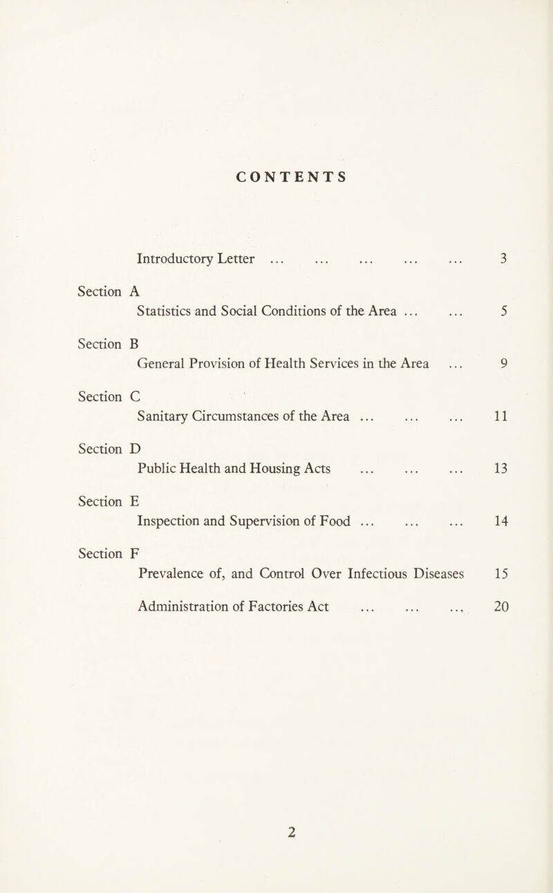 CONTENTS Introductory Letter ... ... ... ... ... 3 Section A Statistics and Social Conditions of the Area ... ... 5 Section B General Provision of Health Services in the Area ... 9 Section C Sanitary Circumstances of the Area ... ... ... 11 Section D Public Health and Housing Acts ... ... ... 13 Section E Inspection and Supervision of Food ... ... ... 14 Section F Prevalence of, and Control Over Infectious Diseases 15 Administration of Factories Act ... ... ... 20