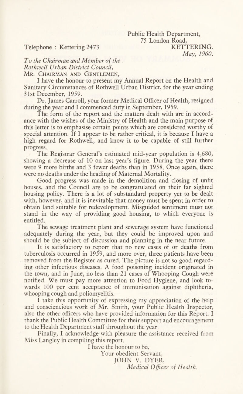 Public Health Department, 75 London Road, Telephone : Kettering 2473 KETTERING. May, 1960. To the Chairman and Member of the Rothwell Urban District Council, Mr. Chairman and Gentlemen, I have the honour to present my Annual Report on the Health and Sanitary Circumstances of Rothwell Urban District, for the year ending 31st December, 1959. Dr. James Carroll, your former Medical Officer of Health, resigned during the year and I commenced duty in September, 1959. The form of the report and the matters dealt with are in accord¬ ance with the wishes of the Ministry of Health and the main purpose of this letter is to emphasise certain points which are considered worthy of special attention. If I appear to be rather critical, it is because I have a high regard for Rothwell, and know it to be capable of still further progress. The Registrar General’s estimated mid-year population is 4,680, showing a decrease of 10 on last year’s figure. During the year there were 9 more births and 3 fewer deaths than in 1958. Once again, there were no deaths under the heading of Maternal Mortality. Good progress was made in the demolition and closing of unfit houses, and the Council are to be congratulated on their far sighted housing policy. There is a lot of substandard property yet to be dealt with, however, and it is inevitable that money must be spent in order to obtain land suitable for redevelopment. Misguided sentiment must not stand in the way of providing good housing, to which everyone is entitled. The sewage treatment plant and sewerage system have functioned adequately during the year, but they could be improved upon and should be the subject of discussion and planning in the near future. It is satisfactory to report that no new cases of or deaths from tuberculosis occurred in 1959, and more over, three patients have been removed from the Register as cured. The picture is not so good regard¬ ing other infectious diseases. A food poisoning incident originated in the town, and in June, no less than 21 cases of Whooping Cough were notified. We must pay more attention to Food Hygiene, and look to¬ wards 100 per cent acceptance of immunisation against diphtheria, whooping cough and poliomyelitis. I take this opportunity of expressing my appreciation of the help and consciencious work of Mr. Smith, your Public Health Inspector, also the other officers who have provided information for this Report. I thank the Public Health Committee for their support and encouragement to the Health Department staff throughout the year. Finally, I acknowledge with pleasure the assistance received from Miss Langley in compiling this report. I have the honour to be, Your obedient Servant, JOHN V. DYER, Medical Officer of Health.