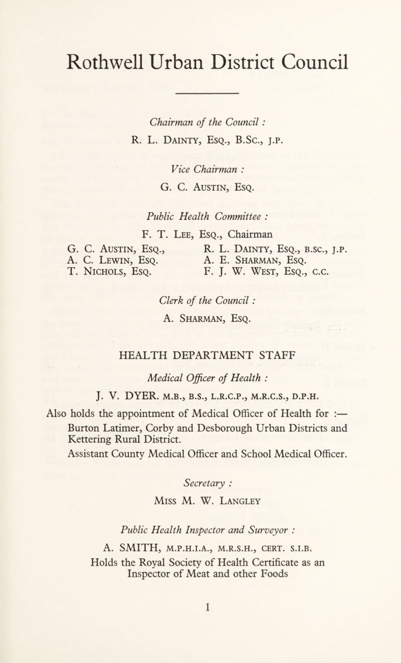 Chairman of the Council: R. L. Dainty, Esq., B.Sc., j.p. Vice Chairman : G. C. Austin, Esq. Public Health Committee : F. T. Lee, Esq., Chairman G. C. Austin, Esq., R. L. Dainty, Esq., b.sc., j.p. A. C. Lewin, Esq. A. E. Sharman, Esq. T. Nichols, Esq. F. J. W. West, Esq., c.c. Clerk of the Council: A. Sharman, Esq. HEALTH DEPARTMENT STAFF Medical Officer of Health : J. V. DYER. M.B., B.S., L.R.C.P., M.R.C.S., D.P.H. Also holds the appointment of Medical Officer of Health for :— Burton Latimer, Corby and Desborough Urban Districts and Kettering Rural District. Assistant County Medical Officer and School Medical Officer. Secretary : Miss M. W. Langley Public Health Inspector and Surveyor : A. SMITH, M.P.H.I.A., M.R.S.H., CERT. S.I.B. Holds the Royal Society of Health Certificate as an Inspector of Meat and other Foods