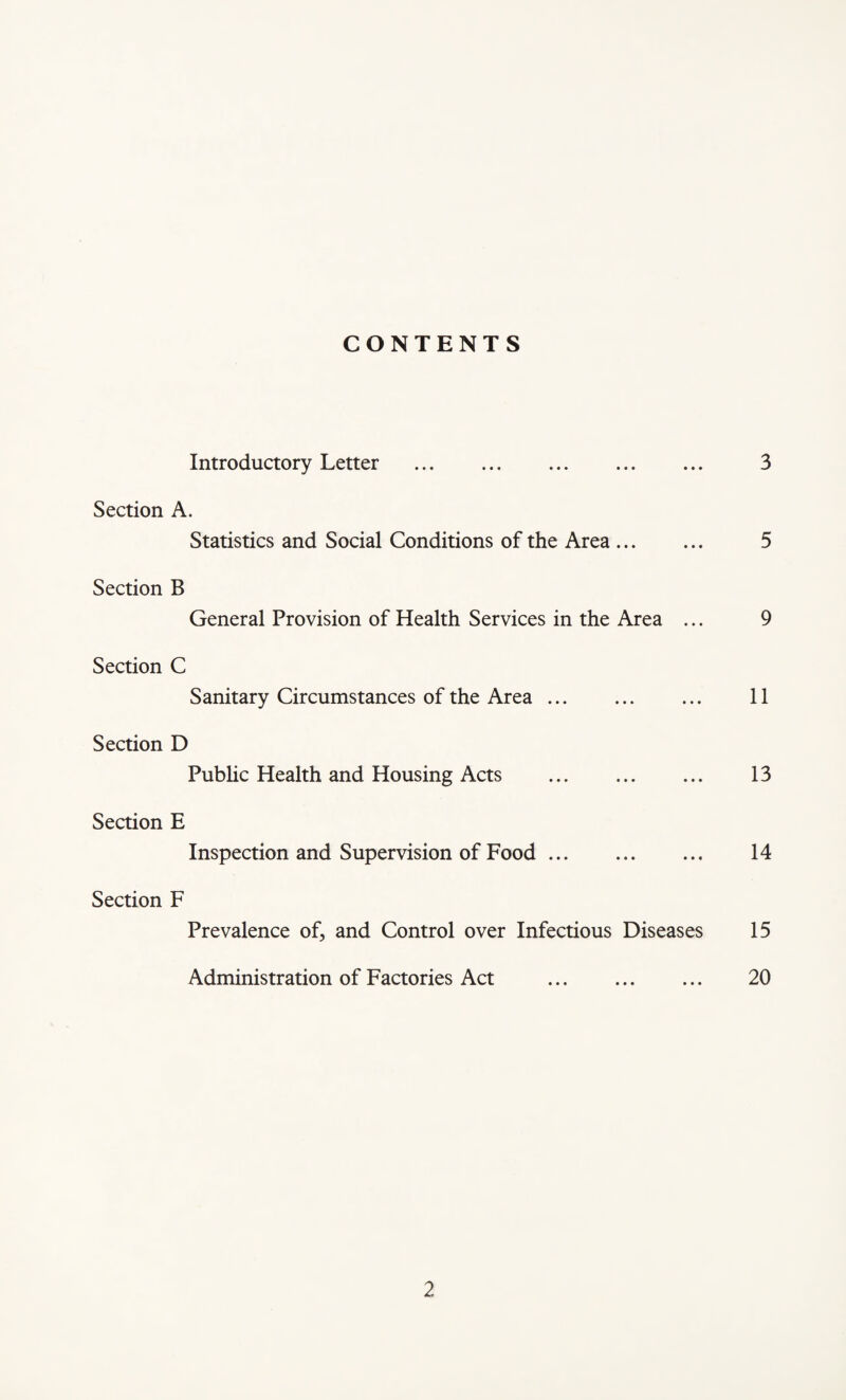CONTENTS Introductory Letter . 3 Section A. Statistics and Social Conditions of the Area. 5 Section B General Provision of Health Services in the Area ... 9 Section C Sanitary Circumstances of the Area. 11 Section D Public Health and Housing Acts . 13 Section E Inspection and Supervision of Food. 14 Section F Prevalence of, and Control over Infectious Diseases 15 Administration of Factories Act . 20