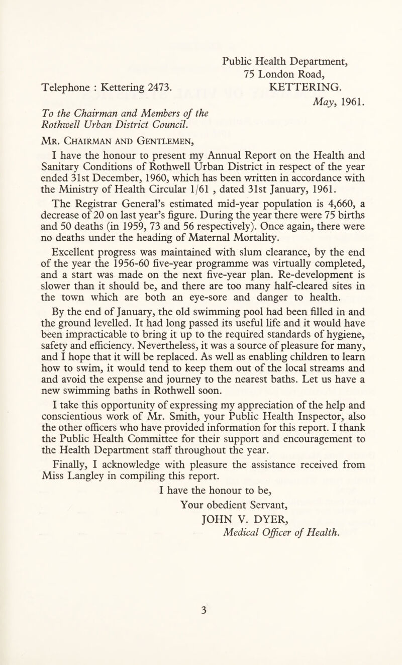Telephone : Kettering 2473. To the Chairman and Members of the Rothwell Urban District Council. Mr. Chairman and Gentlemen, I have the honour to present my Annual Report on the Health and Sanitary Conditions of Rothwell Urban District in respect of the year ended 31st December, 1960, which has been written in accordance with the Ministry of Health Circular 1/61 , dated 31st January, 1961. The Registrar General’s estimated mid-year population is 4,660, a decrease of 20 on last year’s figure. During the year there were 75 births and 50 deaths (in 1959, 73 and 56 respectively). Once again, there were no deaths under the heading of Maternal Mortality. Excellent progress was maintained with slum clearance, by the end of the year the 1956-60 five-year programme was virtually completed, and a start was made on the next five-year plan. Re-development is slower than it should be, and there are too many half-cleared sites in the town which are both an eye-sore and danger to health. By the end of January, the old swimming pool had been filled in and the ground levelled. It had long passed its useful life and it would have been impracticable to bring it up to the required standards of hygiene, safety and efficiency. Nevertheless, it was a source of pleasure for many, and I hope that it will be replaced. As well as enabling children to learn how to swim, it would tend to keep them out of the local streams and and avoid the expense and journey to the nearest baths. Let us have a new swimming baths in Rothwell soon. I take this opportunity of expressing my appreciation of the help and conscientious work of Mr. Smith, your Public Health Inspector, also the other officers who have provided information for this report. I thank the Public Health Committee for their support and encouragement to the Health Department staff throughout the year. Finally, I acknowledge with pleasure the assistance received from Miss Langley in compiling this report. I have the honour to be, Your obedient Servant, JOHN V. DYER, Medical Officer of Health. Public Health Department, 75 London Road, KETTERING. May, 1961.
