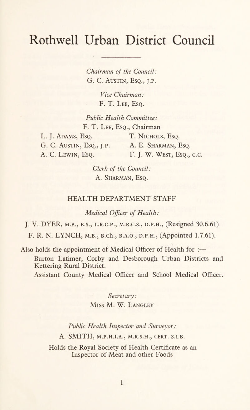 Rothwell Urban District Council Chairman of the Council: G. C. Austin, Esq., j.p. Vice Chairman: F. T. Lee, Esq. Public Health Committee: F. T. Lee, Esq., Chairman L. J. Adams, Esq. T. Nichols, Esq. G. C. Austin, Esq., j.p. A. E. Sharman, Esq. A. C. Lewin, Esq. F. J. W. West, Esq., c.c. Clerk of the Council: A. Sharman, Esq. HEALTH DEPARTMENT STAFF Medical Officer of Health: J. V. DYER, m.b., b.s., l.r.c.p., m.r.c.s., d.p.h., (Resigned 30.6.61) F. R. N. LYNCH, m.b., B.ch., b.a.o., d.p.h., (Appointed 1.7.61). Also holds the appointment of Medical Officer of Health for Burton Latimer, Corby and Desborough Urban Districts and Kettering Rural District. Assistant County Medical Officer and School Medical Officer. Secretary: Miss M. W. Langley Public Health Inspector and Surveyor: A. SMITH, M.P.H.I.A., m.r.s.h., cert, s.i.b. Holds the Royal Society of Health Certificate as an Inspector of Meat and other Foods