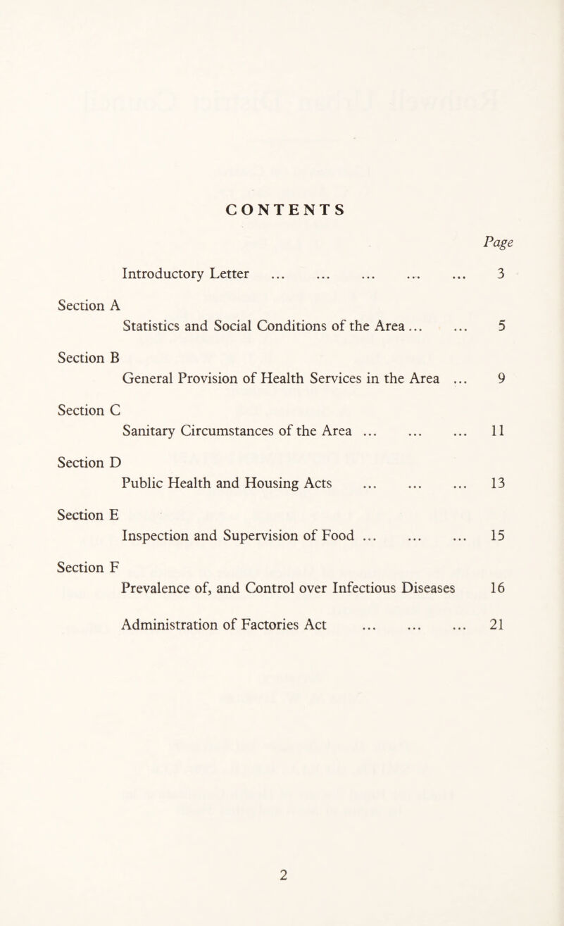 CONTENTS Page Introductory Letter . ... 3 Section A Statistics and Social Conditions of the Area .. 5 Section B General Provision of Health Services in the Area ... 9 Section C Sanitary Circumstances of the Area. 11 Section D Public Health and Housing Acts . 13 Section E Inspection and Supervision of Food. 15 Section F Prevalence of, and Control over Infectious Diseases 16 Administration of Factories Act . 21