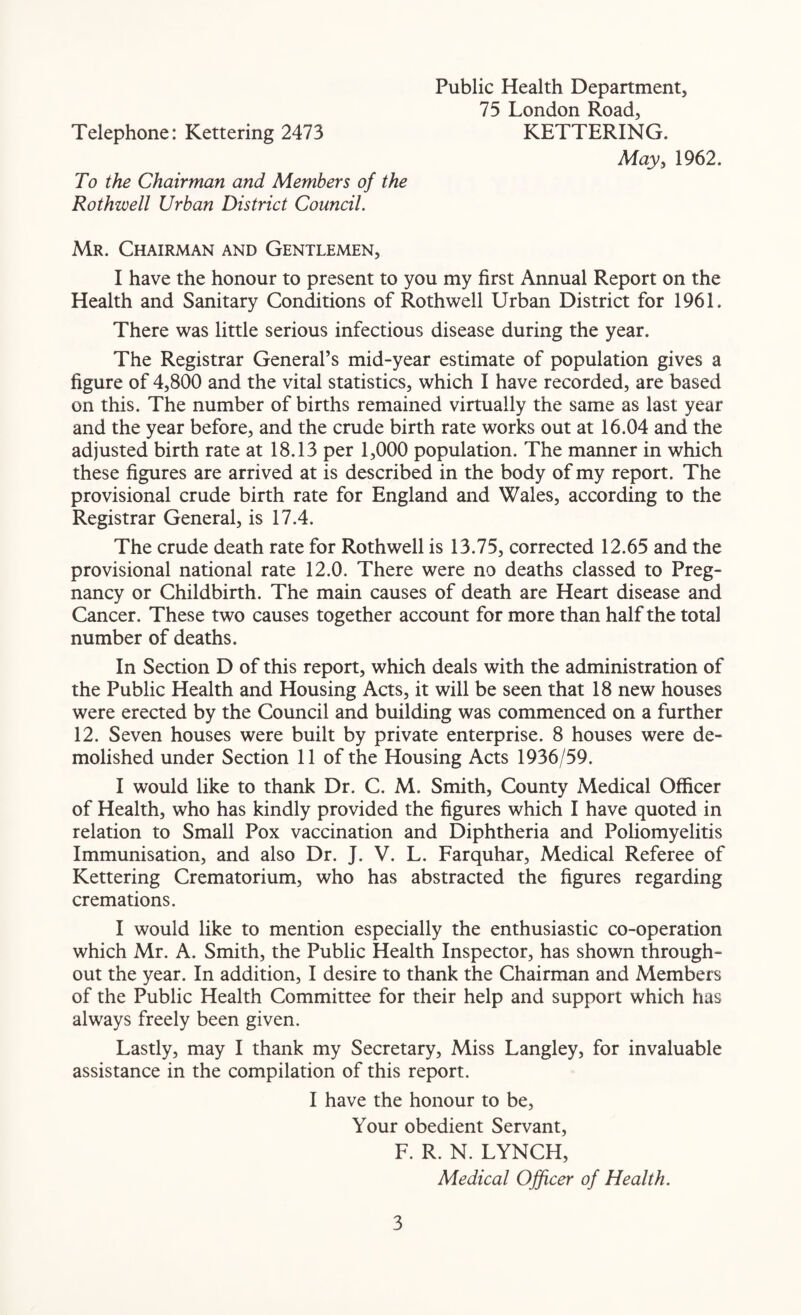 Public Health Department, 75 London Road, Telephone: Kettering 2473 KETTERING. May, 1962. To the Chairman and Members of the Rothwell Urban District Council. Mr. Chairman and Gentlemen, I have the honour to present to you my first Annual Report on the Health and Sanitary Conditions of Rothwell Urban District for 1961. There was little serious infectious disease during the year. The Registrar General’s mid-year estimate of population gives a figure of 4,800 and the vital statistics, which I have recorded, are based on this. The number of births remained virtually the same as last year and the year before, and the crude birth rate works out at 16.04 and the adjusted birth rate at 18.13 per 1,000 population. The manner in which these figures are arrived at is described in the body of my report. The provisional crude birth rate for England and Wales, according to the Registrar General, is 17.4. The crude death rate for Rothwell is 13.75, corrected 12.65 and the provisional national rate 12.0. There were no deaths classed to Preg¬ nancy or Childbirth. The main causes of death are Heart disease and Cancer. These two causes together account for more than half the total number of deaths. In Section D of this report, which deals with the administration of the Public Health and Housing Acts, it will be seen that 18 new houses were erected by the Council and building was commenced on a further 12. Seven houses were built by private enterprise. 8 houses were de¬ molished under Section 11 of the Housing Acts 1936/59. I would like to thank Dr. C. M. Smith, County Medical Officer of Health, who has kindly provided the figures which I have quoted in relation to Small Pox vaccination and Diphtheria and Poliomyelitis Immunisation, and also Dr. J. V. L. Farquhar, Medical Referee of Kettering Crematorium, who has abstracted the figures regarding cremations. I would like to mention especially the enthusiastic co-operation which Mr. A. Smith, the Public Health Inspector, has shown through¬ out the year. In addition, I desire to thank the Chairman and Members of the Public Health Committee for their help and support which has always freely been given. Lastly, may I thank my Secretary, Miss Langley, for invaluable assistance in the compilation of this report. I have the honour to be, Your obedient Servant, F. R. N. LYNCH, Medical Officer of Health.