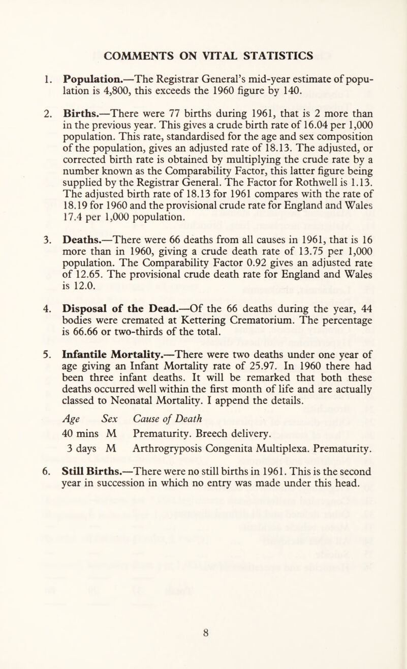 1. Population.—The Registrar General’s mid-year estimate of popu¬ lation is 4,800, this exceeds the 1960 figure by 140. 2. Births.—There were 77 births during 1961, that is 2 more than in the previous year. This gives a crude birth rate of 16.04 per 1,000 population. This rate, standardised for the age and sex composition of the population, gives an adjusted rate of 18.13. The adjusted, or corrected birth rate is obtained by multiplying the crude rate by a number known as the Comparability Factor, this latter figure being supplied by the Registrar General. The Factor for Roth well is 1.13. The adjusted birth rate of 18.13 for 1961 compares with the rate of 18.19 for 1960 and the provisional crude rate for England and Wales 17.4 per 1,000 population. 3. Deaths.—There were 66 deaths from all causes in 1961, that is 16 more than in 1960, giving a crude death rate of 13.75 per 1,000 population. The Comparability Factor 0.92 gives an adjusted rate of 12.65. The provisional crude death rate for England and Wales is 12.0. 4. Disposal of the Dead.—Of the 66 deaths during the year, 44 bodies were cremated at Kettering Crematorium. The percentage is 66.66 or two-thirds of the total. 5. Infantile Mortality.—There were two deaths under one year of age giving an Infant Mortality rate of 25.97. In 1960 there had been three infant deaths. It will be remarked that both these deaths occurred well within the first month of life and are actually classed to Neonatal Mortality. I append the details. Age Sex Cause of Death 40 mins M Prematurity. Breech delivery. 3 days M Arthrogryposis Congenita Multiplexa. Prematurity. 6. Still Births.—There were no still births in 1961. This is the second year in succession in which no entry was made under this head.