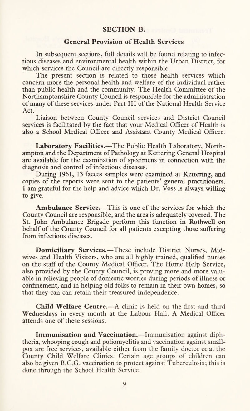 General Provision of Health Services In subsequent sections, full details will be found relating to infec¬ tious diseases and environmental health within the Urban District, for which services the Council are directly responsible. The present section is related to those health services which concern more the personal health and welfare of the individual rather than public health and the community. The Health Committee of the Northamptonshire County Council is responsible for the administration of many of these services under Part III of the National Health Service Act. Liaison between County Council services and District Council services is facilitated by the fact that your Medical Officer of Health is also a School Medical Officer and Assistant County Medical Officer. Laboratory Facilities.—The Public Health Laboratory, North¬ ampton and the Department of Pathology at Kettering General Hospital are available for the examination of specimens in connection with the diagnosis and control of infectious diseases. During 1961, 13 faeces samples were examined at Kettering, and copies of the reports were sent to the patients’ general practitioners. I am grateful for the help and advice which Dr. Voss is always willing to give. Ambulance Service.—This is one of the services for which the County Council are responsible, and the area is adequately covered. The St. John Ambulance Brigade perform this function in Rothwell on behalf of the County Council for all patients excepting those suffering from infectious diseases. Domiciliary Services.—These include District Nurses, Mid¬ wives and Health Visitors, who are all highly trained, qualified nurses on the staff of the County Medical Officer. The Home Help Service, also provided by the County Council, is proving more and more valu¬ able in relieving people of domestic worries during periods of illness or confinement, and in helping old folks to remain in their own homes, so that they can can retain their treasured independence. Child Welfare Centre.—A clinic is held on the first and third Wednesdays in every month at the Labour Hall. A Medical Officer attends one of these sessions. Immunisation and Vaccination.—Immunisation against diph¬ theria, whooping cough and poliomyelitis and vaccination against small¬ pox are free services, available either from the family doctor or at the County Child Welfare Clinics. Certain age groups of children can also be given B.C.G. vaccination to protect against Tuberculosis; this is done through the School Health Service.