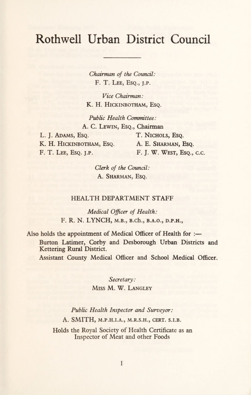 Rothwell Urban District Council Chairman of the Council: F. T. Lee, Esq., j.p. Vice Chairman: K. H. Hickinbotham, Esq. Public Health Committee: A. C. Lewin, Esq., Chairman L. J. Adams, Esq. T. Nichols, Esq. K. H. Hickinbotham, Esq. A. E. Sharman, Esq. F. T. Lee, Esq. j.p. F. J. W. West, Esq., c.c. Clerk of the Council: A. Sharman, Esq. HEALTH DEPARTMENT STAFF Medical Officer of Health: F. R. N. LYNCH, m.b., B.ch., b.a.o., d.p.h.. Also holds the appointment of Medical Officer of Health for :— Burton Latimer, Corby and Desborough Urban Districts and Kettering Rural District. Assistant County Medical Officer and School Medical Officer. Secretary: Miss M. W. Langley Public Health Inspector and Surveyor: A. SMITH, M.P.H.I.A., M.R.S.H., CERT. S.I.B. Holds the Royal Society of Health Certificate as an Inspector of Meat and other Foods