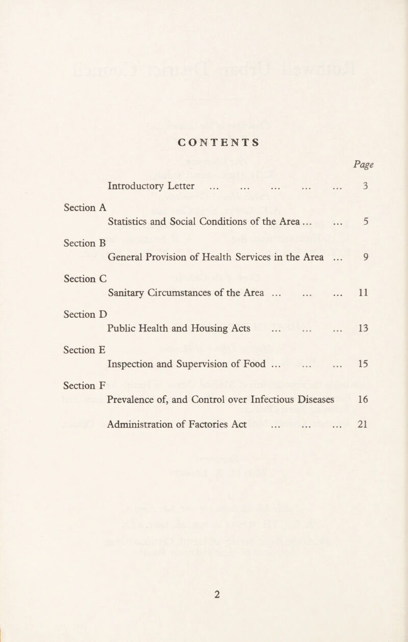 CONTENTS Page Introductory Letter . ... ... 3 Section A Statistics and Social Conditions of the Area ... ... 5 Section B General Provision of Health Services in the Area ... 9 Section C Sanitary Circumstances of the Area. 11 Section D Public Health and Housing Acts . 13 Section E Inspection and Supervision of Food. 15 Section F Prevalence of, and Control over Infectious Diseases 16 Administration of Factories Act . 21