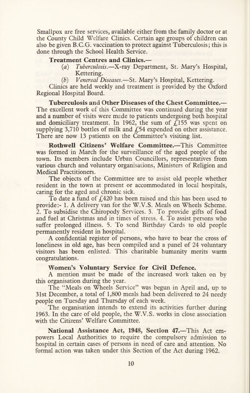 Smallpox are free services, available either from the family doctor or at the County Child Welfare Clinics. Certain age groups of children can also be given B.C.G. vaccination to protect against Tuberculosis; this is done through the School Health Service. Treatment Centres and Clinics.— (a) Tuberculosis.—X-ray Department, St. Mary’s Hospital, Kettering. (b) Venereal Diseases.—St. Mary’s Hospital, Kettering. Clinics are held weekly and treatment is provided by the Oxford Regional Hospital Board. Tuberculosis and Other Diseases of the Chest Committee.— The excellent work of this Committee was continued during the year and a number of visits were made to patients undergoing both hospital and domiciliary treatment. In 1962, the sum of £155 was spent on supplying 3,710 bottles of milk and £54 expended on other assistance. There are now 13 patients on the Committee’s visiting list. Rothwell Citizens’ Welfare Committee.-—This Committee was formed in March for the surveillance of the aged people of the town. Its members include Urban Councillors, representatives from various church and voluntary organisations, Ministers of Religion and Medical Practitioners. The objects of the Committee are to assist old people whether resident in the town at present or accommodated in local hospitals, caring for the aged and chronic sick. To date a fund of £420 has been raised and this has been used to provide:- 1. A delivery van for the W.V.S. Meals on Wheels Scheme. 2. To subsidise the Chiropody Services. 3. To provide gifts of food and fuel at Christmas and in times of stress. 4. To assist persons who suffer prolonged illness. 5. To send Birthday Cards to old people permanently resident in hospital. A confidential register of persons, who have to bear the cross of loneliness in old age, has been compiled and a panel of 24 voluntary visitors has been enlisted. This charitable humanity merits warm congratulations. Women’s Voluntary Service for Civil Defence. A mention must be made of the increased work taken on by this organisation during the year. The “Meals on Wheels Service” was begun in April and, up to 31st December, a total of 1,800 meals had been delivered to 24 needy people on Tuesday and Thursday of each week. The organisation intends to extend its activities further during 1963. In the care of old people, the W.V.S. works in close association with the Citizens’ Welfare Committee. National Assistance Act, 1948, Section 47.—This Act em¬ powers Local Authorities to require the compulsory admission to hospital in certain cases of persons in need of care and attention. No formal action was taken under this Section of the Act during 1962.
