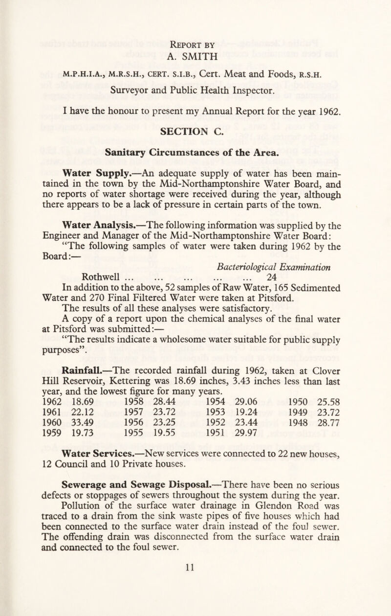 Report by A. SMITH m.p.h.i.a., m.r.s.h., cert, s.i.b., Cert. Meat and Foods, r.s.h. Surveyor and Public Health Inspector. I have the honour to present my Annual Report for the year 1962. SECTION C. Sanitary Circumstances of the Area. Water Supply.—An adequate supply of water has been main¬ tained in the town by the Mid-Northamptonshire Water Board, and no reports of water shortage were received during the year, although there appears to be a lack of pressure in certain parts of the town. Water Analysis.—The following information was supplied by the Engineer and Manager of the Mid-Northamptonshire Water Board: “The following samples of water were taken during 1962 by the Board:— Bacteriological Examination Rothwell. 24 In addition to the above, 52 samples of Raw Water, 165 Sedimented Water and 270 Final Filtered Water were taken at Pitsford. The results of all these analyses were satisfactory. A copy of a report upon the chemical analyses of the final water at Pitsford was submitted:— “The results indicate a wholesome water suitable for public supply purposes”. Rainfall.—The recorded rainfall during 1962, taken at Clover Hill Reservoir, Kettering was 18.69 inches, 3.43 inches less than last year, and the lowest figure for many years. 1962 18.69 1961 22.12 1960 33.49 1959 19.73 1958 28.44 1957 23.72 1956 23.25 1955 19.55 1954 29.06 1953 19.24 1952 23.44 1951 29.97 1950 25.58 1949 23.72 1948 28.77 Water Services.—New services were connected to 22 new houses, 12 Council and 10 Private houses. Sewerage and Sewage Disposal.—There have been no serious defects or stoppages of sewers throughout the system during the year. Pollution of the surface water drainage in Glendon Road was traced to a drain from the sink waste pipes of five houses which had been connected to the surface water drain instead of the foul sewer. The offending drain was disconnected from the surface water drain and connected to the foul sewer.