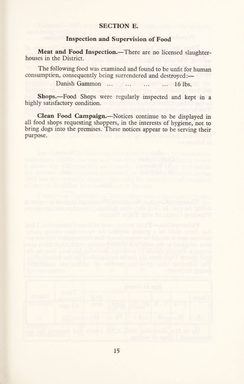 Inspection and Supervision of Food Meat and Food Inspection.—There are no licensed slaughter¬ houses in the District. The following food was examined and found to be unfit for human consumption, consequently being surrendered and destroyed:— Danish Gammon. 16 lbs. Shops.—Food Shops were regularly inspected and kept in a highly satisfactory condition. Clean Food Campaign.—Notices continue to be displayed in all food shops requesting shoppers, in the interests of hygiene, not to bring dogs into the premises. These notices appear to be serving their purpose.