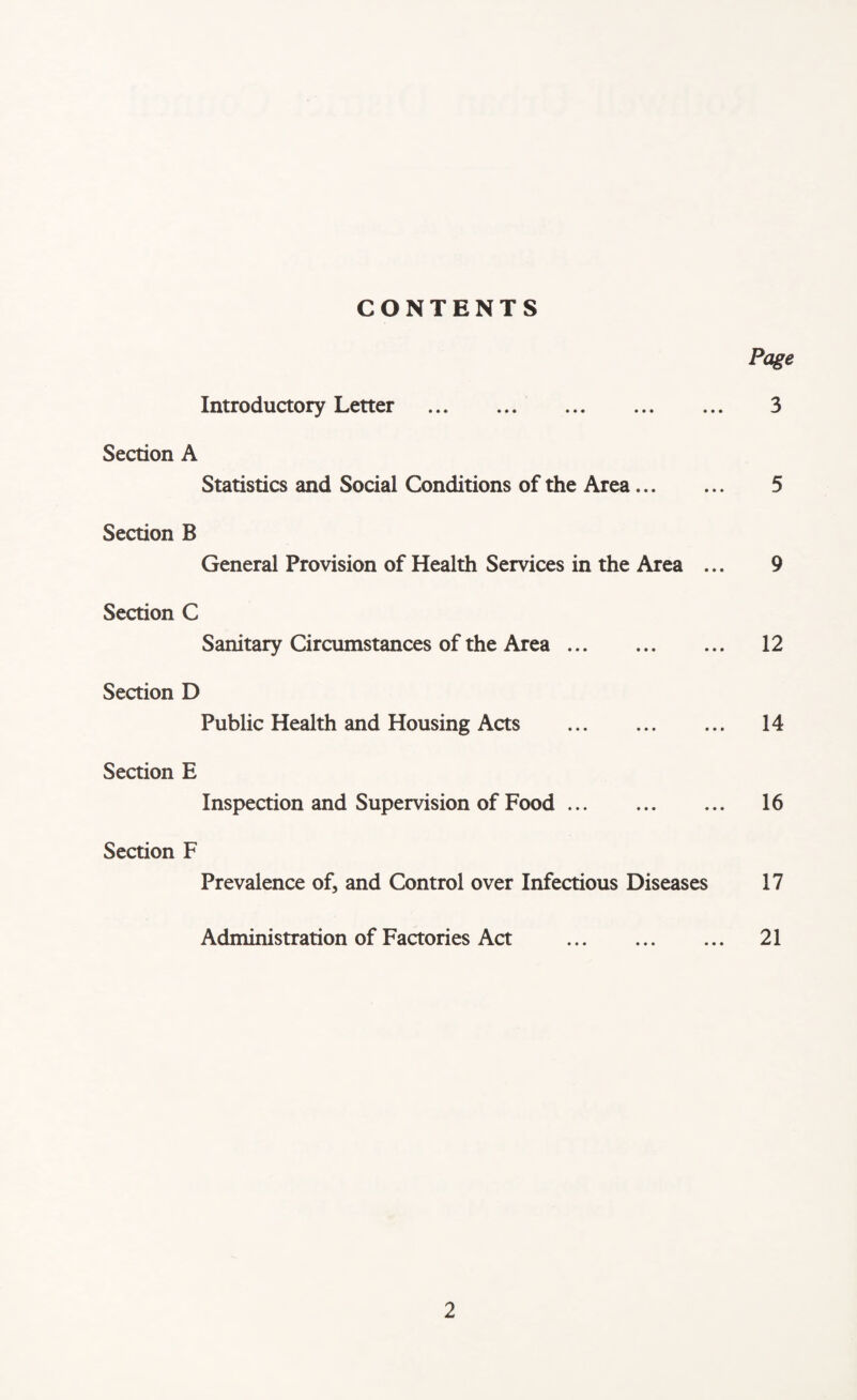 CONTENTS Page Introductory Letter . 3 Section A Statistics and Social Conditions of the Area. 5 Section B General Provision of Health Services in the Area ... 9 Section C Sanitary Circumstances of the Area. 12 Section D Public Health and Housing Acts . 14 Section E Inspection and Supervision of Food. 16 Section F Prevalence of, and Control over Infectious Diseases 17 Administration of Factories Act . 21
