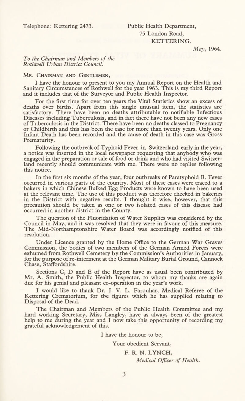 Telephone: Kettering 2473. Public Health Department, 75 London Road, KETTERING. May, 1964. To the Chairman and Members of the Rothwell Urban District Council. Mr. Chairman and Gentlemen, I have the honour to present to you my Annual Report on the Health and Sanitary Circumstances of Rothwell for the year 1963. This is my third Report and it includes that of the Surveyor and Public Health Inspector. For the first time for over ten years the Vital Statistics show an excess of deaths over births. Apart from this single unusual item, the statistics are satisfactory. There have been no deaths attributable to notifiable Infectious Diseases including Tuberculosis, and in fact there have not been any new cases of Tuberculosis in the District. There have been no deaths classed to Pregnancy or Childbirth and this has been the case for more than twenty years. Only one Infant Death has been recorded and the cause of death in this case was Gross Prematurity. Following the outbreak of Typhoid Fever in Switzerland early in the year, a notice was inserted in the local newspaper requesting that anybody who was engaged in the preparation or sale of food or drink and who had visited Switzer¬ land recently should communicate with me. There were no replies following this notice. In the first six months of the year, four outbreaks of Paratyphoid B. Fever occurred in various parts of the country. Most of these cases were traced to a bakery in which Chinese Bulked Egg Products were known to have been used at the relevant time. The use of this product was therefore checked in bakeries in the District with negative results. I thought it wise, however, that this precaution should be taken as one or two isolated cases of this disease had occurred in another district in the County. The question of the Fluoridation of Water Supplies was considered by the Council in May, and it was resolved that they were in favour of this measure. The Mid-Northamptonshire Water Board was accordingly notified of this resolution. Under Licence granted by the Home Office to the German War Graves Commission, the bodies of two members of the German Armed Forces were exhumed from Rothwell Cemetery by the Commission’s Authorities in January, for the purpose of re-interment at the German Military Burial Ground, Cannock Chase, Staffordshire. Sections C, D and E of the Report have as usual been contributed by Mr. A. Smith, the Public Health Inspector, to whom my thanks are again due for his genial and pleasant co-operation in the year’s work. I would like to thank Dr. J. V. L. Farquhar, Medical Referee of the Kettering Crematorium, for the figures which he has supplied relating to Disposal of the Dead. The Chairman and Members of the Public Health Committee and my hard working Secretary, Miss Langley, have as always been of the greatest help to me during the year and I now take this opportunity of recording my grateful acknowledgement of this. I have the honour to be, Your obedient Servant, F. R. N. LYNCH, Medical Officer of Health.