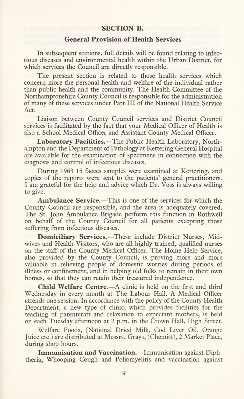General Provision of Health Services In subsequent sections, full details will be found relating to infec¬ tious diseases and environmental health within the Urban District, for which services the Council are directly responsible. The present section is related to those health services which concern more the personal health and welfare of the individual rather than public health and the community. The Health Committee of the Northamptonshire County Council is responsible for the administration of many of these services under Part III of the National Health Service Act. Liaison between County Council services and District Council services is facilitated by the fact that your Medical Officer of Health is also a School Medical Officer and Assistant County Medical Officer. Laboratory Facilities.—The Public Health Laboratory, North¬ ampton and the Department of Pathology at Kettering General Hospital are available for the examination of specimens in connection with the diagnosis and control of infectious diseases. During 1963 15 faeces samples were examined at Kettering, and copies of the reports were sent to the patients’ general practitioners. I am grateful for the help and advice which Dr. Voss is always willing to give. Ambulance Service.—This is one of the services for which the County Council are responsible, and the area is adequately covered. The St. John Ambulance Brigade perform this function in Rothwell on behalf of the County Council for all patients excepting those suffering from infectious diseases. Domiciliary Services.—These include District Nurses, xMid- wives and Health Visitors, who are all highly trained, qualified nurses on the staff of the County Medical Officer. The Home Help Service, also provided by the County Council, is proving more and more valuable in relieving people of domestic worries during periods of illness or confinement, and in helping old folks to remain in their own homes, so that they can retain their treasured independence. Child Welfare Centre.—A clinic is held on the first and third Wednesday in every month at The Labour Hall. A Medical Officer attends one session. In accordance with the policy of the County Health Department, a new type of clinic, which provides facilities for the teaching of parentcraft and relaxation to expectant mothers, is held on each Tuesday afternoon at 2 p.m. in the Crown Hall, High Street. Welfare Foods, (National Dried Milk, Cod Liver Oil, Orange Juice etc.) are distributed at Messrs. Grays, (Chemist), 2 Market Place, during shop hours. Immunisation and Vaccination.—Immunisation against Diph¬ theria, Whooping Cough and Poliomyelitis and vaccination against
