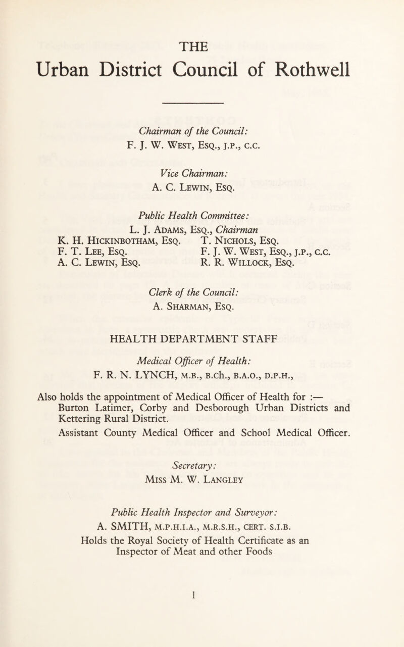 THE Urban District Council of Rothwell Chairman of the Council: F. J. W. West, Esq., j.p., c.c. Vice Chairman: A. C. Lewin, Esq. Public Health Committee: L. J. Adams, Esq., Chairman K. H. Hickinbotham, Esq. T. Nichols, Esq. F. T. Lee, Esq. F. J. W. West, Esq., j.p., c.c. A. C. Lewin, Esq. R. R. Willock, Esq. Clerk of the Council: A. Sharman, Esq. HEALTH DEPARTMENT STAFF Medical Officer of Health: F. R. N. LYNCH, m.b., B.ch., b.a.o., d.p.h., Also holds the appointment of Medical Officer of Health for :— Burton Latimer, Corby and Desborough Urban Districts and Kettering Rural District. Assistant County Medical Officer and School Medical Officer. Secretary: Miss M. W. Langley Public Health Inspector and Surveyor: A. SMITH, M.P.H.I.A., M.R.S.H., CERT. S.I.B. Holds the Royal Society of Health Certificate as an Inspector of Meat and other Foods