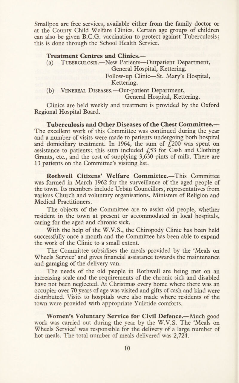 Smallpox are free services, available either from the family doctor or at the County Child Welfare Clinics. Certain age groups of children can also be given B.C.G. vaccination to protect against Tuberculosis; this is done through the School Health Service. Treatment Centres and Clinics.— (a) Tuberculosis.—New Patients—Outpatient Department, General Hospital, Kettering. Follow-up Clinic—St. Mary’s Hospital, Kettering. (b) Venereal Diseases.—Out-patient Department, General Hospital, Kettering. Clinics are held weekly and treatment is provided by the Oxford Regional Hospital Board. Tuberculosis and Other Diseases of the Chest Committee.— The excellent work of this Committee was continued during the year and a number of visits were made to patients undergoing both hospital and domiciliary treatment. In 1964, the sum of £200 was spent on assistance to patients; this sum included £53 for Cash and Clothing Grants, etc., and the cost of supplying 3,630 pints of milk. There are 13 patients on the Committee’s visiting list. Rothwell Citizens’ Welfare Committee.—This Committee was formed in March 1962 for the surveillance of the aged people of the town. Its members include Urban Councillors, representatives from various Church and voluntary organisations, Ministers of Religion and Medical Practitioners. The objects of the Committee are to assist old people, whether resident in the town at present or accommodated in local hospitals, caring for the aged and chronic sick. With the help of the W.V.S., the Chiropody Clinic has been held successfully once a month and the Committee has been able to expand the work of the Clinic to a small extent. The Committee subsidises the meals provided by the ‘Meals on Wheels Service’ and gives financial assistance towards the maintenance and garaging of the delivery van. The needs of the old people in Rothwell are being met on an increasing scale and the requirements of the chronic sick and disabled have not been neglected. At Christmas every home where there was an occupier over 70 years of age was visited and gifts of cash and kind were distributed. Visits to hospitals were also made where residents of the town were provided with appropriate Yuletide comforts. Women’s Voluntary Service for Civil Defence.—Much good work was carried out during the year by the W.V.S. The ‘Meals on Wheels Service’ was responsible for the delivery of a large number of hot meals. The total number of meals delivered was 2,724.