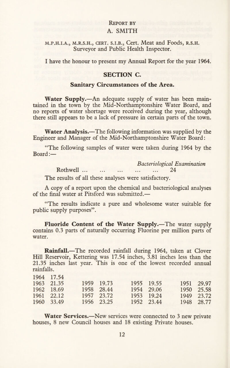 Report by A. SMITH m.p.h.i.a., m.r.s.h., cert, s.i.b., Cert. Meat and Foods, r.s.h. Surveyor and Public Health Inspector. I have the honour to present my Annual Report for the year 1964. SECTION C. Sanitary Circumstances of the Area. Water Supply.—An adequate supply of water has been main¬ tained in the town by the Mid-Northamptonshire Water Board, and no reports of water shortage were received during the year, although there still appears to be a lack of pressure in certain parts of the town. Water Analysis.—The following information was supplied by the Engineer and Manager of the Mid-Northamptonshire Water Board: “The following samples of water were taken during 1964 by the Board:— Bacteriological Examination Rothwell. 24 The results of all these analyses were satisfactory. A copy of a report upon the chemical and bacteriological analyses of the final water at Pitsford was submitted.— “The results indicate a pure and wholesome water suitable for public supply purposes”. Fluoride Content of the Water Supply.—The water supply contains 0.3 parts of naturally occurring Fluorine per million parts of water. Rainfall.—The recorded rainfall during 1964, taken at Clover Hill Reservoir, Kettering was 17.54 inches, 3.81 inches less than the 21.35 inches last year. This is one of the lowest recorded annual rainfalls. 1964 17.54 1963 21.35 1959 19.73 1955 19.55 1951 29.97 1962 18.69 1958 28.44 1954 29.06 1950 25.58 1961 22.12 1957 23.72 1953 19.24 1949 23.72 1960 33.49 1956 23.25 1952 23.44 1948 28.77 Water Services.—New services were connected to 3 new private houses, 8 new Council houses and 18 existing Private houses.