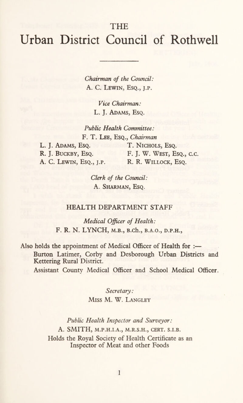 THE Urban District Council of Rothwell Chairman of the Council: A. C. Lewin, Esq., j.p. Vice Chairman: L. J. Adams, Esq. Public Health Committee: F. T. Lee, Esq., Chairman L. J. Adams, Esq. T. Nichols, Esq. R. J. Buckby, Esq. F. J. W. West, Esq., c.c. A. C. Lewin, Esq., j.p. R. R. Willock, Esq. Clerk of the Council: A. Sharman, Esq. HEALTH DEPARTMENT STAFF Medical Officer of Health: F. R. N. LYNCH, m.b., B.ch., b.a.o., d.p.h., Also holds the appointment of Medical Officer of Health for :— Burton Latimer, Corby and Desborough Urban Districts and Kettering Rural District. Assistant County Medical Officer and School Medical Officer. Secretary: Miss M. W. Langley Public Health Inspector and Surveyor: A. SMITH, M.P.H.I.A., M.R.S.H., CERT. S.I.B. Holds the Royal Society of Health Certificate as an Inspector of Meat and other Foods