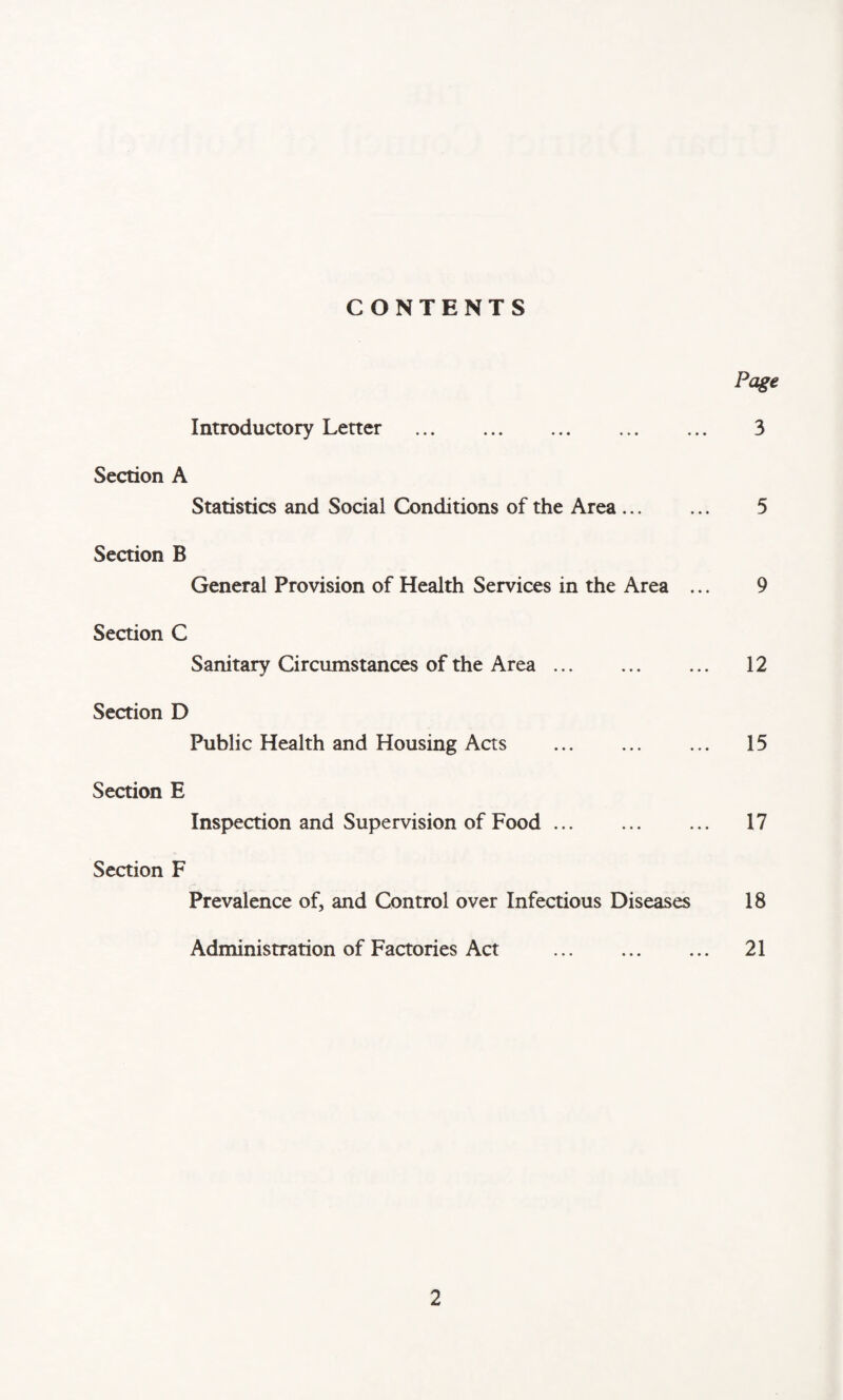 CONTENTS Page Introductory Letter . 3 Section A Statistics and Social Conditions of the Area. 5 Section B General Provision of Health Services in the Area ... 9 Section C Sanitary Circumstances of the Area. ... 12 Section D Public Health and Housing Acts . 15 Section E Inspection and Supervision of Food ... . 17 Section F Prevalence of, and Control over Infectious Diseases 18 Administration of Factories Act . 21